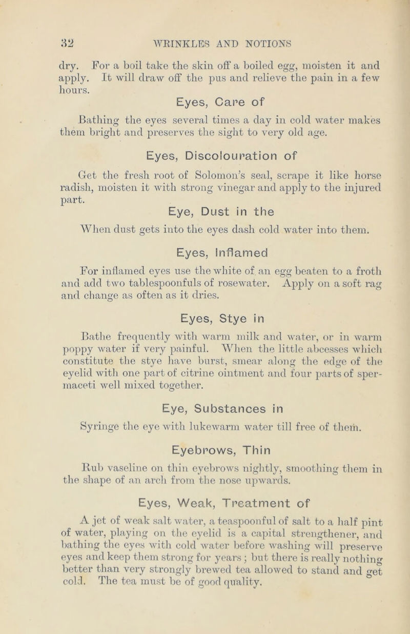 dry. For a boil take the skin off a boiled egg, moisten it and apply. It will draw off the pus and relieve the pain in a few hours. Eyes, Care of Bathing the eyes several times a day in cold water makes them bright and preserves the sight to very old age. Eyes, Discolouration of Get the fresh root of Solomon’s seal, scrape it like horse radish, moisten it with strong vinegar and apply to the injured part. Eye, Dust in the When dust gets into the eyes dash cold water into them. Eyes, Inflamed For inflamed eyes use the white of an egg beaten to a froth and add two tablespoonfuls of rosewater. Apply on a soft rag and change as often as it dries. Eyes, Stye in Bathe frequently with warm milk and water, or in warm poppy water if very painful. When the little abcesses which constitute the stye have burst, smear along the edge of the eyelid with one part of citrine ointment and four parts of sper- maceti well mixed together. Eye, Substances in Syringe the eye with lukewarm water till free of them. Eyebrows, Thin Rub vaseline on thin eyebrows nightly, smoothing them in the shape of an arch from the nose upwards. Eyes, Weak, Treatment of A jet of weak salt water, a teaspoonful of salt to a half pint of water, playing on the eyelid is a capital strengthened and bathing the eyes with cold water before washing will preserve eyes and keep them strong for years ; but there is really nothing better than very strongly brewed tea allowed to stand and get cold. The tea must be of good quality.