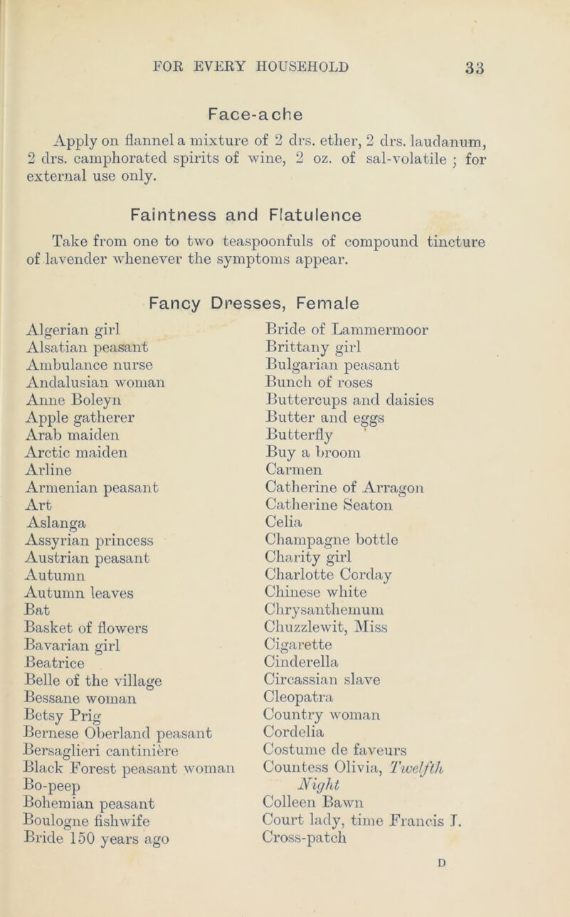 Face-ache Apply on flannel a mixture of 2 clrs. ether, 2 drs. laudanum, 2 drs. camphorated spirits of wine, 2 oz. of sal-volatile ; for external use only. Faintness and Flatulence Take from one to two teaspoonfuls of compound tincture of lavender whenever the symptoms appear. Fancy Dresses, Female Algerian girl Alsatian peasant Ambulance nurse Andalusian woman Anne Boleyn Apple gatherer Arab maiden Arctic maiden Arline Armenian peasant Art Aslanga Assyrian princess Austrian peasant Autumn Autumn leaves Bat Basket of flowers Bavarian girl Beatrice Belle of the village Bessane woman Betsy Prig Bernese Oberland peasant Bersaglieri cantiniere Black Forest peasant woman Bo-peep Bohemian peasant Boulogne fishwife Bride 150 years ago Bride of Lammermoor Brittany girl Bulgarian peasant Bunch of roses Buttercups and daisies Butter and eggs Butterfly Buy a broom Carmen Catherine of Arracron O Catherine Seaton Celia Champagne bottle Charity girl Charlotte Corday Chinese white Chrysanthemum Chuzzlewit, Miss Cigarette Cinderella Circassian slave Cleopatra Country woman Cordelia Costume de faveurs Countess Olivia, Twelfth Night Colleen Bawn Court lady, time Francis J. Cross-patch D