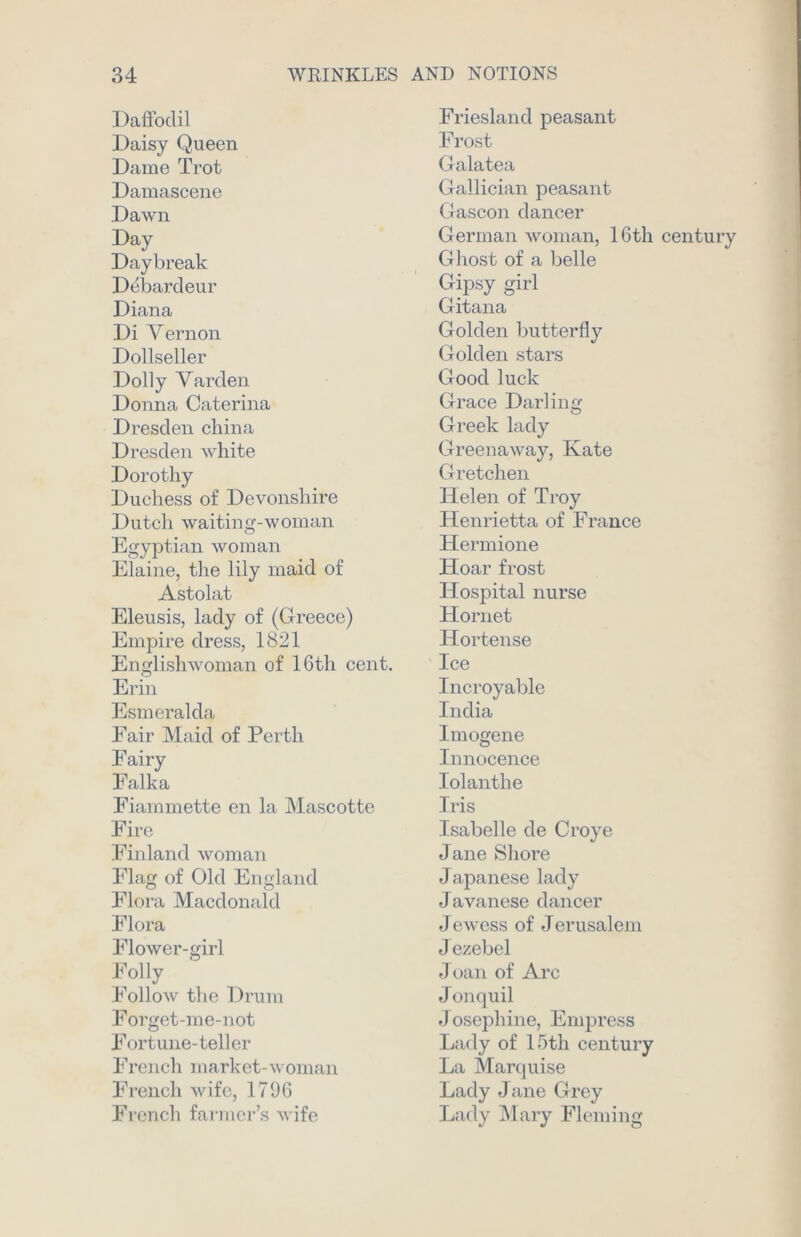 Daffodil Daisy Queen Dame Trot Damascene Dawn Day Daybreak Debardeur Diana Di Vernon Dollseller Dolly Varden Donna Caterina Dresden china Dresden white Dorothy Duchess of Devonshire Dutch waiting-woman Egyptian woman Elaine, the lily maid of Astolat Eleusis, lady of (Greece) Empire dress, 1821 Englishwoman of 16th cent. Erin Esmeralda Fair Maid of Perth Fairy Falka Fiammette en la Mascotte Fire Finland woman Flag of Old England Flora Macdonald Flora Flower-girl Folly Follow the Drum Forget-me-not Fortune-teller French market-woman French wife, 1796 French farmer’s wife Friesland peasant Frost Galatea Gallician peasant Gascon dancer German woman, 16th century Ghost of a belle Gipsy girl Gitana Golden butterfly Golden stars Good luck Grace Darling Greek lady Greenaway, Kate G retch en Helen of Troy Henrietta of France Hermione Hoar frost Hospital nurse Hornet Hortense Ice Incroyable India Imogene Innocence Iolanthe Iris Isabelle de Croye Jane Shore Japanese lady Javanese dancer Jewess of Jerusalem Jezebel Joan of Arc Jonquil J osephine, Empress Lady of 15th century La Marquise Lady Jane Grey Lady Mary Fleming