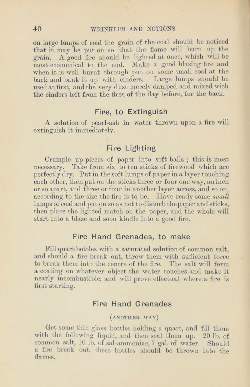 on large lumps of coal the grain of the coal should be noticed that it may be put on so that the flame will burn up the grain. A good fire should be lighted at once, which will be most economical to the end. Make a good blazing lire and when it is well burnt through put on some small coal at the back and bank it up with cinders. Large lumps should be used at first, and the very dust merely damped and mixed with the cinders left from the fires of the day before, for the back. Fire, to Extinguish A solution of pearl-ash in water thrown upon a fire will extinguish it immediately. Fire Lighting Crumple up pieces of paper into soft balls ; this is most necessary. Take from six to ten sticks of firewood which are perfectly dry. Put in the soft lumps of paper in a layer touching each other, then put on the sticks three or four one way, an inch or so apart, and three or four in another layer across, and so on, according to the size the fire is to be. Have ready some small lumps of coal and put on so as not to disturb the paper and sticks, then place the lighted match on the paper, and the whole will start into a blaze and soon kindle into a good fire. Fire Hand Grenades, to make Fill quart bottles with a saturated solution of common salt, and should a fire break out, throw them with sufficient force to break them into the centre of the fire. The salt will form a coating on whatever object the water touches and make it nearly incombustible, and will prove effectual where a fire is first starting. Fire Hand Grenades (another way) Get some thin glass bottles holding a quart, and fill them with the following liquid, and then seal them up. 20 lb. of common salt, 10 lb. of sal-ammoniac, 7 gal. of water. Should a fire break out, these bottles should be thrown into the flames.