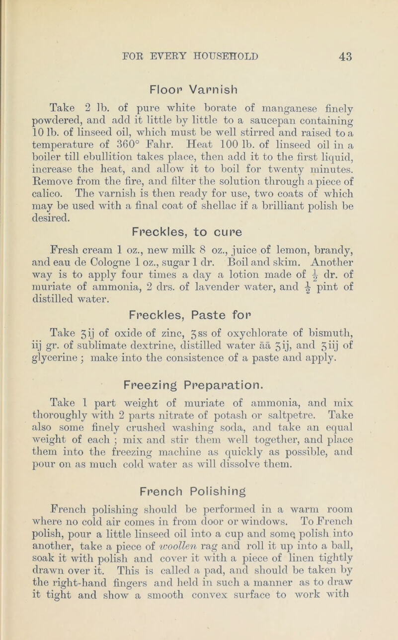 Floor Varnish Take 2 lb. of pure white borate of manganese finely powdered, and add it little by little to a saucepan containing 101b. of linseed oil, which must be well stirred and raised to a temperature of 360° Fahr. Heat 100 lb. of linseed oil in a boiler till ebullition takes place, then add it to the first liquid, increase the heat, and allow it to boil for twenty minutes. Remove from the fire, and filter the solution through a piece of calico. The varnish is then ready for use, two coats of which may be used with a final coat of shellac if a brilliant polish be desired. Freckles, to cure Fresh cream 1 oz., new milk 8 oz., juice of lemon, brandy, and eau cle Cologne 1 oz., sugar 1 dr. Boil and skim. Another way is to apply four times a day a lotion made of ^ dr. of muriate of ammonia, 2 drs. of lavender water, and pint of distilled water. Freckles, Paste for Take Jij of oxide of zinc, gss of oxychlorate of bismuth, iij gr. of sublimate dextrine, distilled water aa 5 ij, and 5 iij of glycerine; make into the consistence of a paste and apply. Freezing Preparation. Take 1 part weight of muriate of ammonia, and mix thoroughly with 2 parts nitrate of potash or saltpetre. Take also some finely crushed washing soda, and take an equal weight of each ; mix and stir them well together, and place them into the freezing machine as quickly as possible, and pour on as much cold water as will dissolve them. French Polishing French polishing should be performed in a warm room where no cold air comes in from door or windows. To French polish, pour a little linseed oil into a cup and somq polish into another, take a piece of 'woollen rag and roll it up into a ball, soak it with polish and cover it with a piece of linen tightly drawn over it. This is called a pad, and should be taken by the right-hand fingers and held in such a manner as to draw it tight and show a smooth convex surface to work with