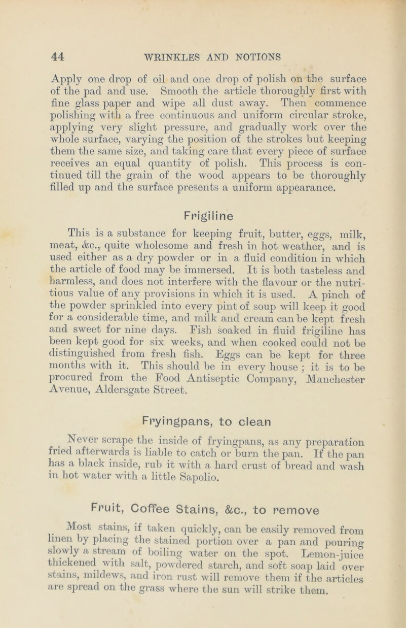 Apply one drop of oil and one drop of polish on the surface of the pad and use. Smooth the article thoroughly first with fine glass paper and wipe all dust away. Then commence polishing with a free continuous and uniform circular stroke, applying very slight pressure, and gradually work over the whole surface, varying the position of the strokes but keeping them the same size, and taking care that every piece of surface receives an equal quantity of polish. This process is con- tinued till the grain of the wood appears to be thoroughly filled up and the surface presents a uniform appearance. Frigiiine This is a substance for keeping fruit, butter, eggs, milk, meat, <fcc., quite wholesome and fresh in hot weather, and is used either as a dry powder or in a fluid condition in which the article of food may be immersed. It is both tasteless and harmless, and does not interfere with the flavour or the nutri- tious value of any provisions in which it is used. A pinch of the powder sprinkled into every pint of soup will keep it good for a considerable time, and milk and cream can be kept fresh and sweet for nine days. Fish soaked in fluid frigiline has been kept good for six weeks, and when cooked could not be distinguished from fresh fish. Eggs can be kept for three months with it. This should be in every house ; it is to be procured from the Food Antiseptic Company, Manchester Avenue, Aldersgate Street. Fryingpans, to clean Never scrape the inside of fryingpans, as any preparation fried afterwards is liable to catch or burn the pan. If the pan has a black inside, rub it with a hard crust of bread and wash in hot water with a little Sapolio. Fruit, Coffee Stains, &c., to remove Most stains, if taken quickly, can be easily removed from linen by placing the stained portion over a pan and pouriim slowly a stream of boiling water on the spot. Lemon-juice thickened with salt, powdered starch, and soft soap laid over stains, mildews, and iron rust will remove them if the articles are spread on the grass where the sun will strike them.