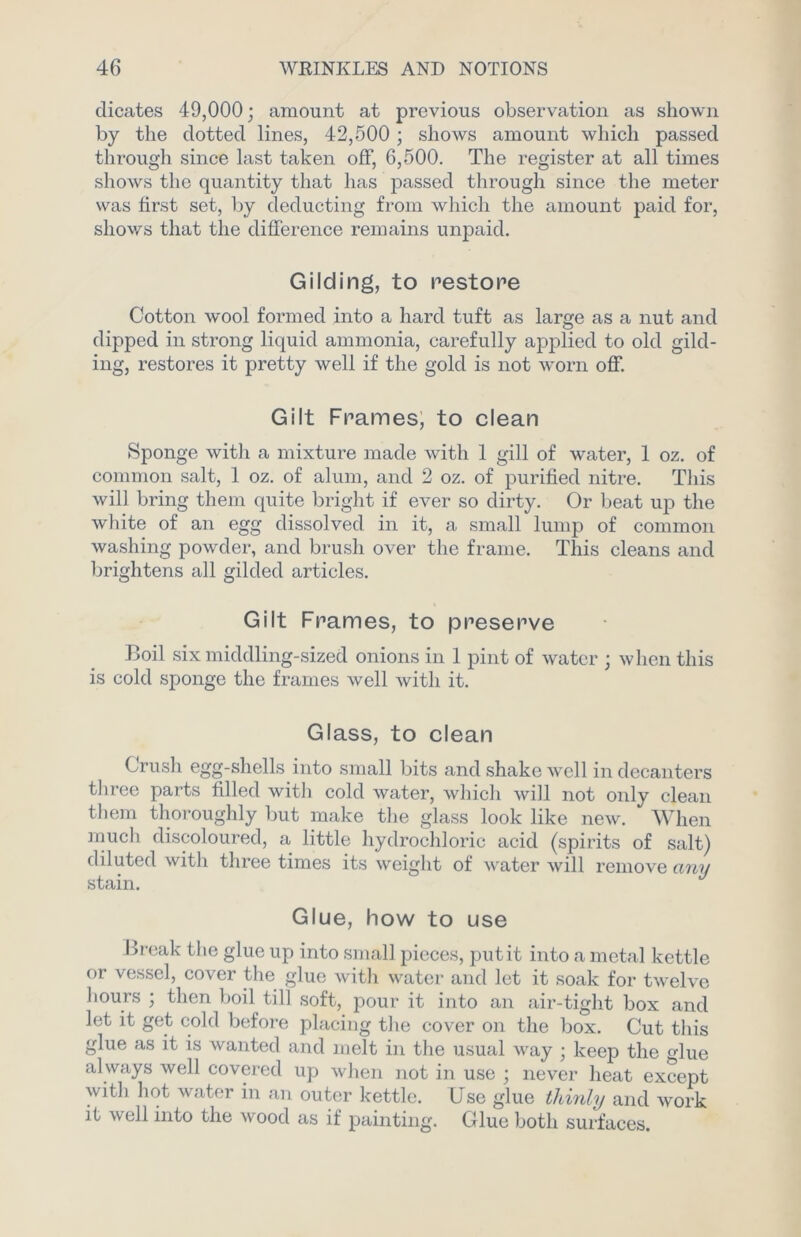 dicates 49,000 • amount at previous observation as shown by the dotted lines, 42,500 ; shows amount which passed through since last taken off, 6,500. The register at all times shows the quantity that has passed through since the meter was first set, by deducting from which the amount paid for, shows that the difference remains unpaid. Gilding, to restore Cotton wool formed into a hard tuft as large as a nut and dipped in strong liquid ammonia, carefully applied to old gild- ing, restores it pretty well if the gold is not worn off. Gilt Frames, to clean Sponge with a mixture made with 1 gill of water, 1 oz. of common salt, 1 oz. of alum, and 2 oz. of purified nitre. This will bring them quite bright if ever so dirty. Or beat up the white of an egg dissolved in it, a small lump of common washing powder, and brush over the frame. This cleans and brightens all gilded articles. Gilt Frames, to foreserve Boil six middling-sized onions in 1 pint of water ; when this is cold sponge the frames well with it. Glass, to clean Crush egg-shells into small bits and shake well in decanters three parts filled with cold water, which will not only clean them thoroughly but make the glass look like new. When much discoloured, a little hydrochloric acid (spirits of salt) diluted with three times its weight of water will remove any stain. Glue, how to use Break the glue up into small pieces, put it into a metal kettle or vessel, cover the glue with water and let it soak for twelve ]lours ; then boil till soft, pour it into an air-tight box and let it get cold before placing the cover on the box. Cut this glue as it is wanted and melt in the usual way ; keep the glue always well covered up when not in use ; never heat except with hot water in an outer kettle. Use glue thinly and work it well into the wood as if painting. Glue both surfaces.