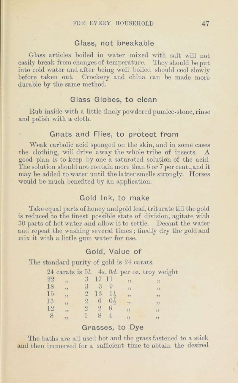 Glass, not breakable Glass articles boiled in water mixed with salt will not easily break from changes of temperature. They should be put into cold water and after being well boiled should cool slowly before taken out. Crockery and china can be made more durable by the same method. Glass Globes, to clean Rub inside with a little finely powdered pumice-stone, rinse and polish with a cloth. Gnats and Flies, to protect from Weak carbolic acid sponged on the skin, and in some cases the clothing, will drive away the whole tribe of insects. A good plan is to keep by one a saturated solution of the acid. The solution should not contain more than 6 or 7 per cent., and it may be added to water until the latter smells strongly. Horses would be much benefited by an application. Gold Ink, to make Take equal parts of honey and gold leaf, triturate till the gold is reduced to the finest possible state of division, agitate with 30 parts of hot water and allow it to settle. Decant the water and repeat the washing several times; finally dry the gold and mix it with a little gum water for use. Gold, Value of The standard purity of gold is 24 carats. 24 carats is 51. 4s. 0d. per oz. troy weight 22 „ 3 17 11 18 „ 3 3 9 15 „ 2 13 U „ 13 9 0 01 iO ,, w U ,, ,, 12 „ 2 2 6 8 „ 18 4 Grasses, to Dye The baths are all used hot and the grass fastened to a stick and then immersed for a sufficient time to obtain the desired