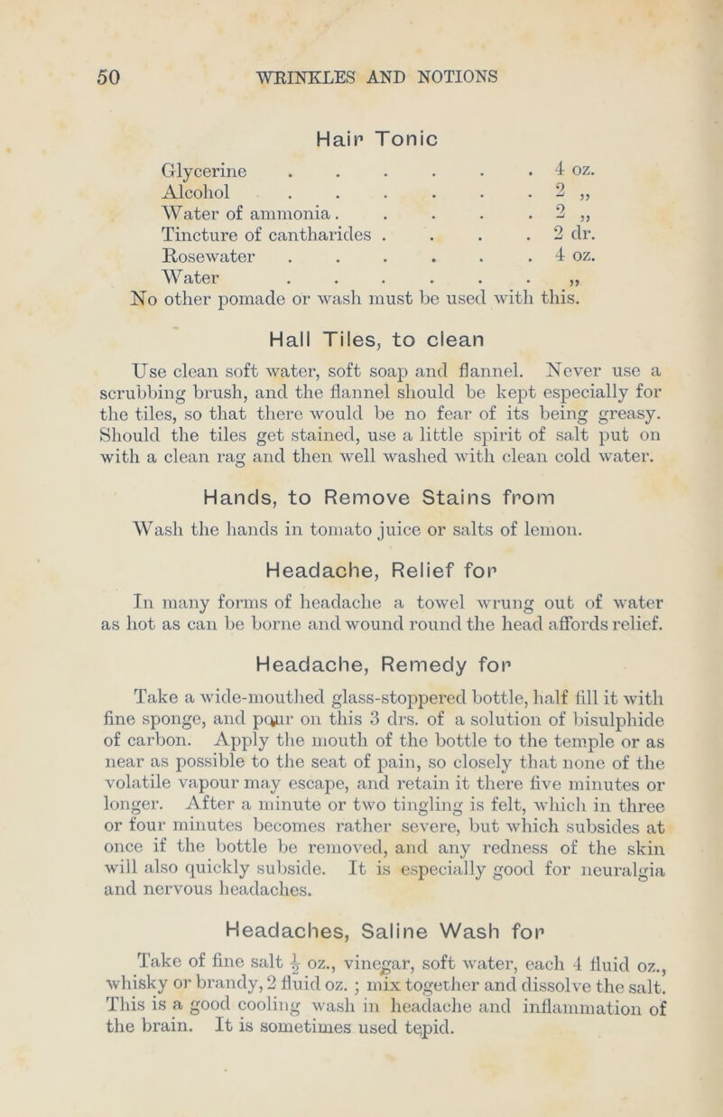 Hair Tonic Glycerine • . 4 oz. Alcohol • 2 „ Water of ammonia. *2 Tincture of cantharides . 2 dr. Rosewater . 4 oz. Water • No other pomade or wash must be used with this. Hall Tiles, to clean Use clean soft water, soft soap and flannel. Never use a scrubbing brush, and the flannel should be kept especially for the tiles, so that there would be no fear of its being greasy. Should the tiles get stained, use a little spirit of salt put on with a clean rag and then well washed with clean cold water. Hands, to Remove Stains from Wash the hands in tomato juice or salts of lemon. Headache, Relief for In many forms of headache a towel wrung out of water as hot as can be borne and wound round the head affords relief. Headache, Remedy for Take a wide-mouthed glass-stoppered bottle, half fill it with fine sponge, and pour on this 3 drs. of a solution of bisulphide of carbon. Apply the mouth of the bottle to the temple or as near as possible to the seat of pain, so closely that none of the volatile vapour may escape, and retain it there five minutes or longer. After a minute or two tingling is felt, which in three or four minutes becomes rather severe, but which subsides at once if the bottle be removed, and any redness of the skin will also quickly subside. It is especially good for neuralgia and nervous headaches. Headaches, Saline Wash for Take of fine salt \ oz., vinegar, soft water, each 4 fluid oz., whisky or brandy, 2 fluid oz. ; mix together and dissolve the salt. This is a good cooling wash in headache and inflammation of the brain. It is sometimes used tepid.