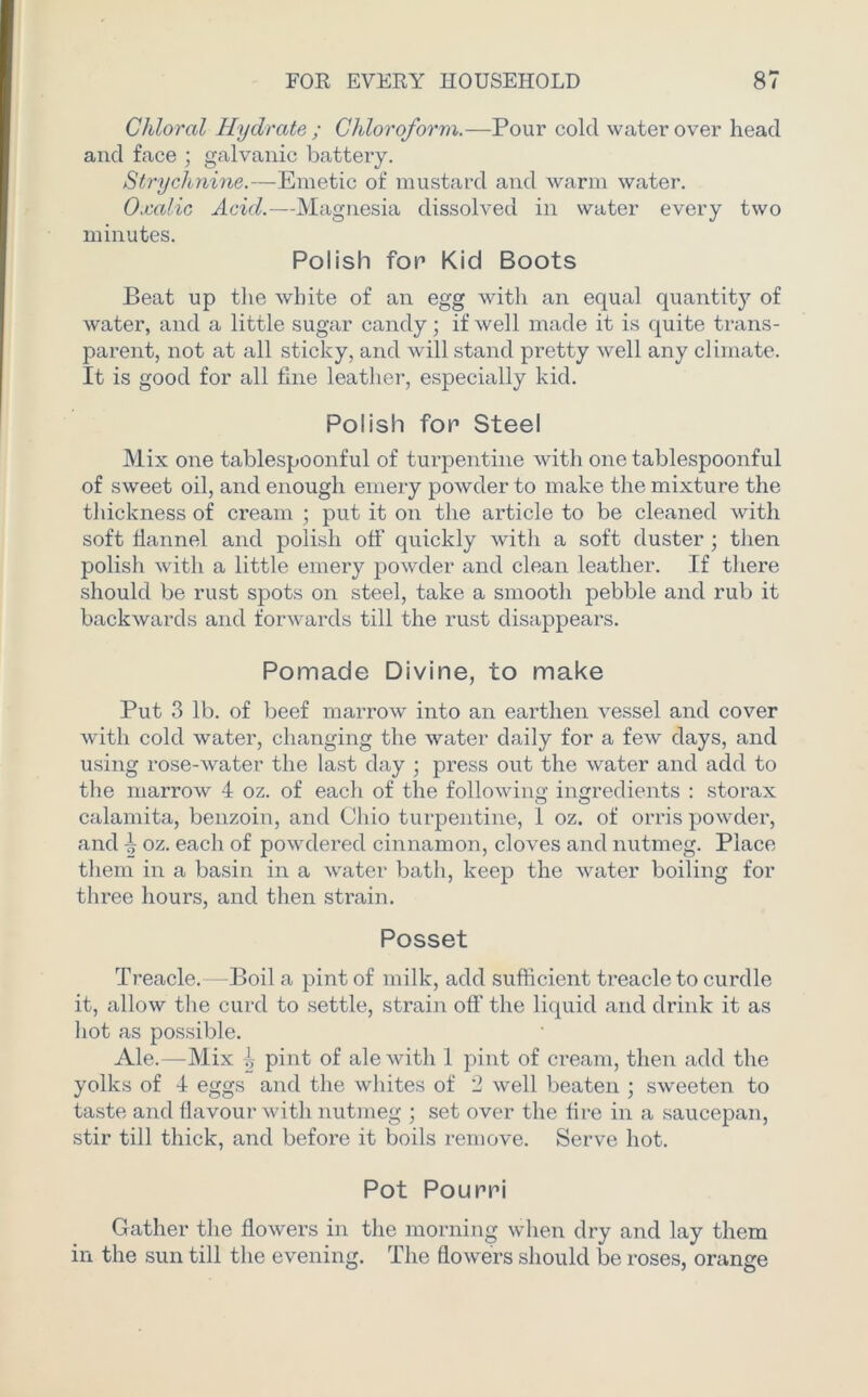 Chloral Hydrate ; Chloroform.—Pour cold water over head and face ; galvanic battery. Strychnine.—Emetic of mustard and warm water. Oxalic Acid.—Magnesia dissolved in water every two minutes. Polish for Kid Boots Beat up the white of an egg with an equal quantity of water, and a little sugar candy; if well made it is quite trans- parent, not at all sticky, and will stand pretty well any climate. It is good for all fine leather, especially kid. Polish for Steel Mix one tablespoonful of turpentine with one tablespoonful of sweet oil, and enough emery powder to make the mixture the thickness of cream ; put it on the article to be cleaned with soft flannel and polish off quickly with a soft duster ; then polish with a little emery powder and clean leather. If there should be rust spots on steel, take a smooth pebble and rub it backwards and forwards till the rust disappears. Pomade Divine, to make Put 3 lb. of beef marrow into an earthen vessel and cover with cold water, changing the water daily for a few days, and using rose-water the last day ; press out the water and add to the marrow 4 oz. of each of the following ingredients : storax calamita, benzoin, and Ohio turpentine, 1 oz. of orris powder, and ^ oz. each of powdered cinnamon, cloves and nutmeg. Place them in a basin in a water bath, keep the water boiling for three hours, and then strain. Posset Treacle.—Boil a pint of milk, add sufficient treacle to curdle it, allow the curd to settle, strain oft' the liquid and drink it as hot as possible. Ale.—Mix ^ pint of ale with 1 pint of cream, then add the yolks of 4 eggs and the whites of 2 well beaten ; sweeten to taste and flavour with nutmeg ; set over the fire in a saucepan, stir till thick, and before it boils remove. Serve hot. Pot Poum Gather the flowers in the morning when dry and lay them in the sun till the evening. The flowers should be roses, orange