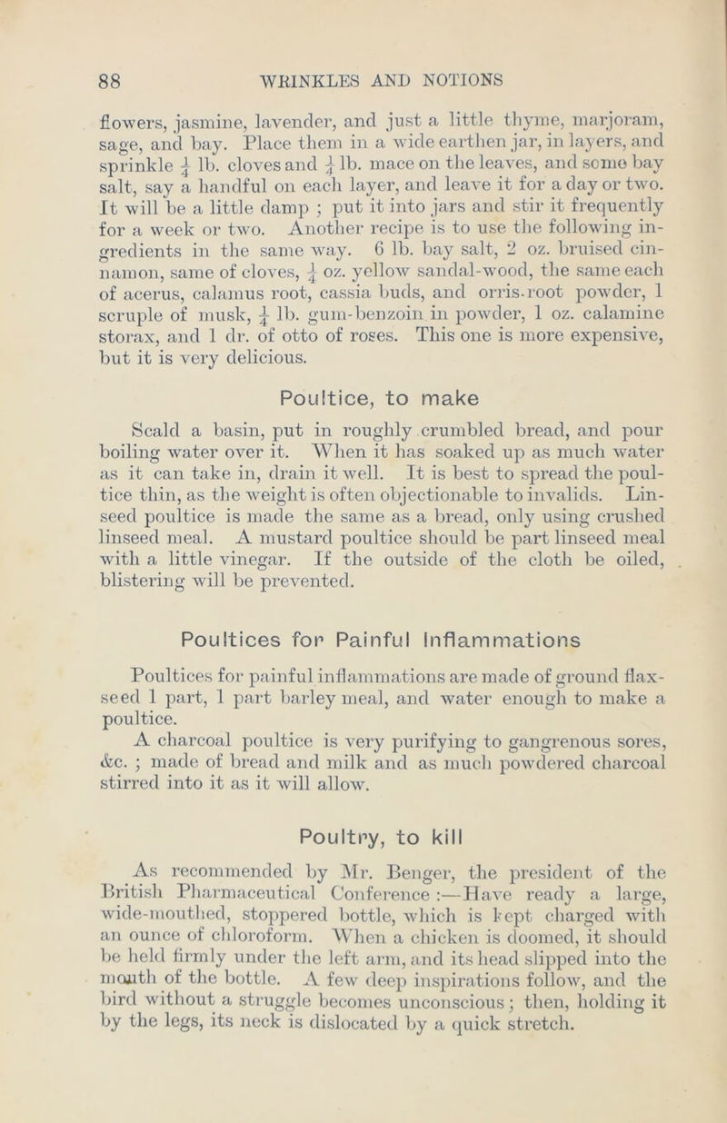 flowers, jasmine, lavender, and just a little thyme, marjoram, sage, and bay. Place them in a wide earthen jar, in layers, and sprinkle \ lb. cloves and £lb. mace on the leaves, and some bay salt, say a handful on each layer, and leave it for a day or two. It will be a little damp ; put it into jars and stir it frequently for a week or two. Another recipe is to use the following in- gredients in the same way. G lb. bay salt, 2 oz. bruised cin- namon, same of cloves, \ oz. yellow sandal-wood, the same each of acerus, calamus root, cassia buds, and orris-root powder, 1 scruple of musk, T lb. gum-benzoin in powder, 1 oz. calamine storax, and 1 dr. of otto of roses. This one is more expensive, but it is very delicious. Poultice, to make Scald a basin, put in roughly crumbled bread, and pour boiling water over it. When it has soaked up as much water as it can take in, drain it well. It is best to spread the poul- tice thin, as the weight is often objectionable to invalids. Lin- seed poultice is made the same as a bread, only using crushed linseed meal. A mustard poultice should be part linseed meal with a little vinegar. If the outside of the cloth be oiled, blistering will be prevented. Poultices for Painful Inflammations Poultices for painful inflammations are made of ground flax- seed 1 part, 1 part barley meal, and water enough to make a poultice. A charcoal poultice is very purifying to gangrenous sores, Ac. ; made of bread and milk and as much powdered charcoal stirred into it as it will allow. Poultry, to kill As recommended by Mr. Benger, the president of the British Pharmaceutical Conference :—Have ready a large, wide-mouthed, stoppered bottle, which is kept charged with an ounce of chloroform. When a chicken is doomed, it should be held firmly under the left arm, and its head slipped into the month of the bottle. A few deep inspirations follow, and the bird without a struggle becomes unconscious; then, holding it by the legs, its neck is dislocated by a quick stretch.