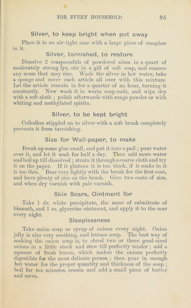 Silver, to keep bright when put away Place it in an air-tight case with a large piece of camphor in it. Silver, tarnished, to restore Dissolve 2 teaspoonfuls of powdered alum in a quart of moderately strong lye, stir in a gill of soft soap, and remove any scum that may rise. Wash the silver in hot water, take a sponge and cover each article all over with this mixture. Let the article remain in for a quarter of an hour, turning it constantly. Now wash it in warm soap-suds, and wipe dry with a soft cloth ; polish afterwards with rouge powder or with whiting and methylated spirits. Silver, to be kept bright Collodion stippled on to silver with a soft brush completely prevents it from tarnishing. Size for Wall-paper, to make Break up some glue small, and put it into a pail; pour water over it, and let it soak for half a day. Then add more water and boil up till dissolved; strain it through a coarse cloth and try it on the paper. If it glistens it is too thick, if it soaks in it is too thin. Bear very lightly with the brush for the first coat, and have plenty of size on the brush. Give two coats of size, and when dry varnish with pale varnish. Skin Scars, Ointment for Take 1 dr. white precipitate, the same of subnitrate of bismuth, and 1 oz. glycerine ointment, and apply it to the scar every night. Sleeplessness Take onion soup or syrup of onions every night. Onion jelly is also very soothing, and lettuce soup. The best way of making the onion soup is, to shred two or three good-sized onions in a little stock and stew till perfectly tender ; add a squeeze of fresh lemon, which makes the onions perfectly digestible fcvr the most delicate person ; then pour in enough hot water for the proper quantity and thickness of the soup ; boil for ten minutes, season and add a small piece of butter and serve.