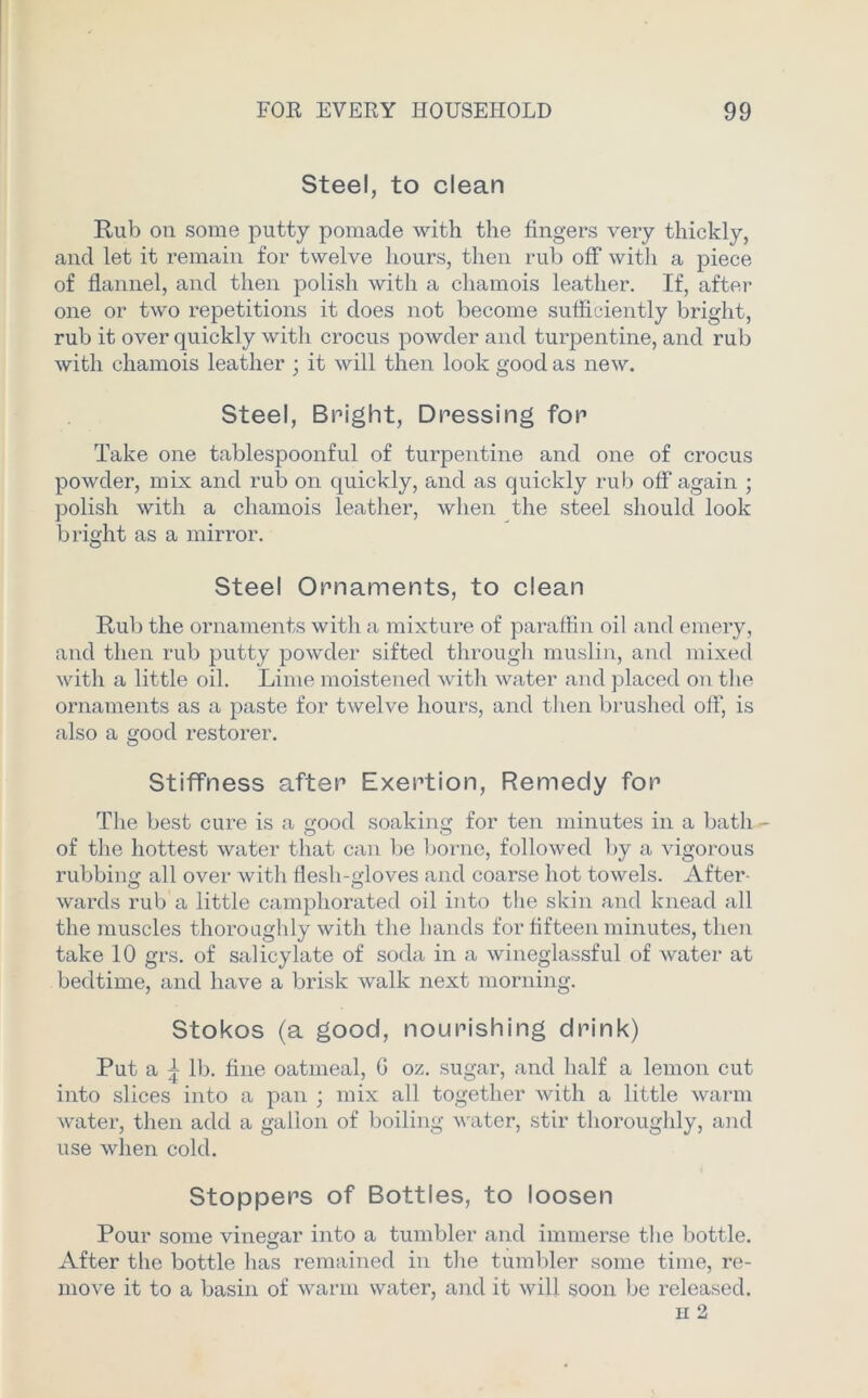 Steel, to clean Rub on some putty pomade with the fingers very thickly, and let it remain for twelve hours, then rub off' with a piece of flannel, and then polish with a chamois leather. If, after one or two repetitions it does not become sufficiently bright, rub it over quickly with crocus powder and turpentine, and rub with chamois leather ; it will then look good as new. Steel, Bright, Dressing for Take one tablespoonful of turpentine and one of crocus powder, mix and rub on quickly, and as quickly rub off again ; polish with a chamois leather, when the steel should look bright as a mirror. Steel Ornaments, to clean Rub the ornaments with a mixture of paraffin oil and emery, and then rub putty powder sifted through muslin, and mixed with a little oil. Lime moistened with water and placed on the ornaments as a paste for twelve hours, and then brushed off, is also a good restorer. Stiffness after Exertion, Remedy for The best cure is a good soaking for ten minutes in a bath -• of the hottest water that can be borne, followed by a vigorous rubbing all over with flesh-gloves and coarse hot towels. After- wards rub a little camphorated oil into the skin and knead all the muscles thoroughly with the hands for fifteen minutes, then take 10 grs. of salicylate of soda in a wineglassful of water at bedtime, and have a brisk walk next morning. Stokos (a good, nourishing drink) Put a ^ lb. fine oatmeal, G oz. sugar, and half a lemon cut into slices into a pan ; mix all together with a little warm water, then add a gallon of boiling water, stir thoroughly, and use when cold. Stoppers of Bottles, to loosen Pour some vinegar into a tumbler and immerse the bottle. After the bottle has remained in the tumbler some time, re- move it to a basin of warm water, and it will soon be released.