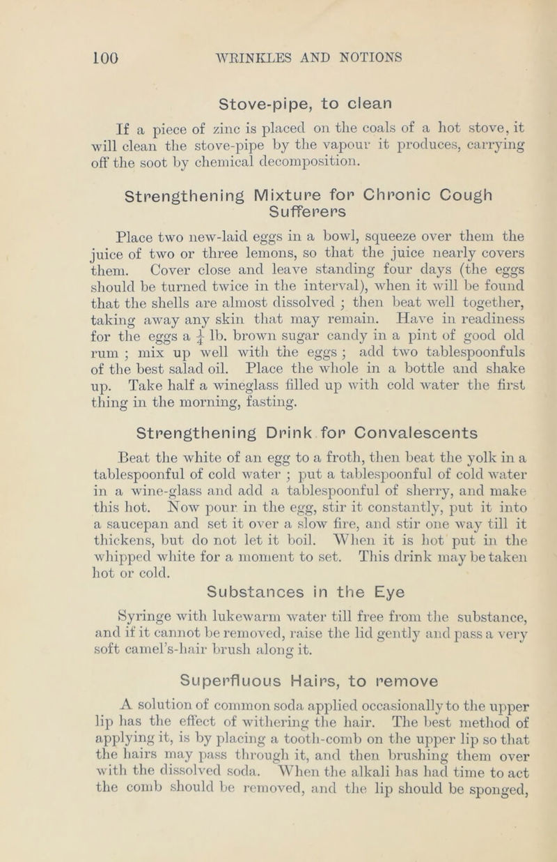 Stove-pipe, to clean If a piece of zinc is placed on the coals of a hot stove, it will clean the stove-pipe by the vapour it produces, carrying off the soot by chemical decomposition. Strengthening Mixture for Chronic Cough Sufferers Place two new-laid eggs in a bowl, squeeze over them the juice of two or three lemons, so that the juice nearly covers them. Cover close and leave standing four days (the eggs should be turned twice in the interval), when it will be found that the shells are almost dissolved ; then beat well together, taking away any skin that may remain. Have in readiness for the eggs a ^ lb. brown sugar candy in a pint of good old rum ; mix up well with the eggs ; add two tablespoonfuls of the best salad oil. Place the whole in a bottle and shake up. Take half a wineglass filled up with cold water the first thing in the morning, fasting. Strengthening Drink for Convalescents Beat the white of an egg to a froth, then, beat the yolk in a tablespoonful of cold water ; put a tablespoonful of cold water in a wine-glass and add a tablespoonful of sherry, and make this hot. Now pour in the egg, stir it constantly, put it into a saucepan and set it over a slow fire, and stir one way till it thickens, but do not let it boil. When it is hot put in the whipped white for a moment to set. This drink may be taken hot or cold. Substances in the Eye Syringe with lukewarm water till free from the substance, and if it cannot be removed, raise the lid gently and pass a very soft camel’s-liair brush along it. Superfluous Hairs, to remove A solution of common soda applied occasionally to the upper lip has the effect of withering the hair. The best method of applying it, is by placing a tooth-comb on the upper lip so that the hairs may pass through it, and then brushing them over with the dissolved soda. When the alkali has had time to act the comb should be removed, and the lip should be sponged,