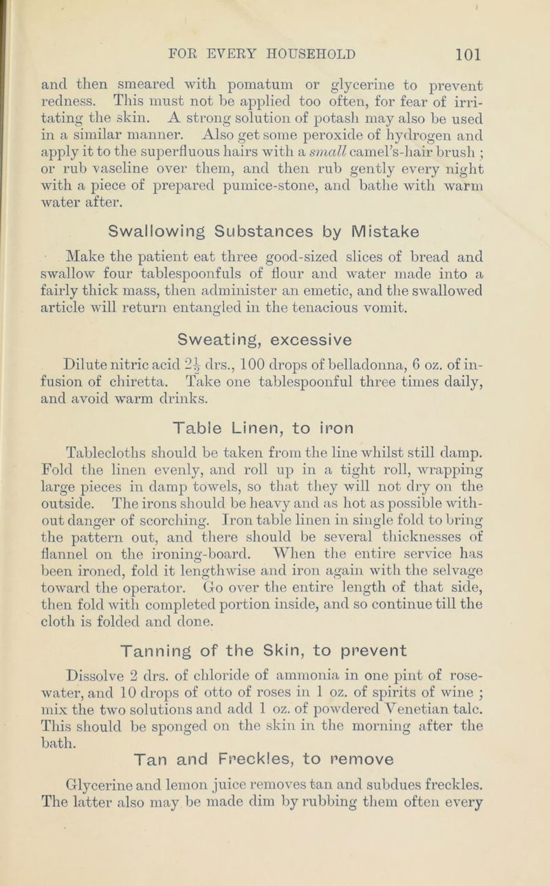 and then smeared with pomatum or glycerine to prevent redness. This must not be applied too often, for fear of irri- tating the skin. A strong solution of potash may also be used in a similar manner. Also get some peroxide of hydrogen and apply it to the superfluous hairs with a small camel’s-hair brush ; or rub vaseline over them, and then rub gently every night with a piece of prepared pumice-stone, and bathe with warm water after. Swallowing Substances by Mistake Make the patient eat three good-sized slices of bread and swallow four tablespoonfuls of flour and water made into a fairly thick mass, then administer an emetic, and the swallowed article will return entangled in the tenacious vomit. Sweating, excessive Dilute nitric acid clrs., 100 drops of belladonna, 6 oz. of in- fusion of chiretta. Take one tablespoonful three times daily, and avoid warm drinks. Table Linen, to iron Tablecloths should be taken from the line whilst still damp. Fold the linen evenly, and roll up in a tight roll, wrapping large pieces in damp towels, so that they will not dry on the outside. The irons should be heavy and as hot as possible with- out danger of scorching. Iron table linen in single fold to bring the pattern out, and there should be several thicknesses of flannel on the ironing-board. When the entire service has been ironed, fold it lengthwise and iron again with the selvage toward the operator. Go over the entire length of that side, then fold with completed portion inside, and so continue till the cloth is folded and done. Tanning of the Skin, to prevent Dissolve 2 clrs. of chloride of ammonia in one pint of rose- water, and 10 drops of otto of roses in 1 oz. of spirits of wine ; mix the two solutions and add 1 oz. of powdered Venetian talc. This should be sponged on the skin in the morning after the bath. Tan and Freckles, to remove Glycerine and lemon juice removes tan and subdues freckles. The latter also may be made dim by rubbing them often every