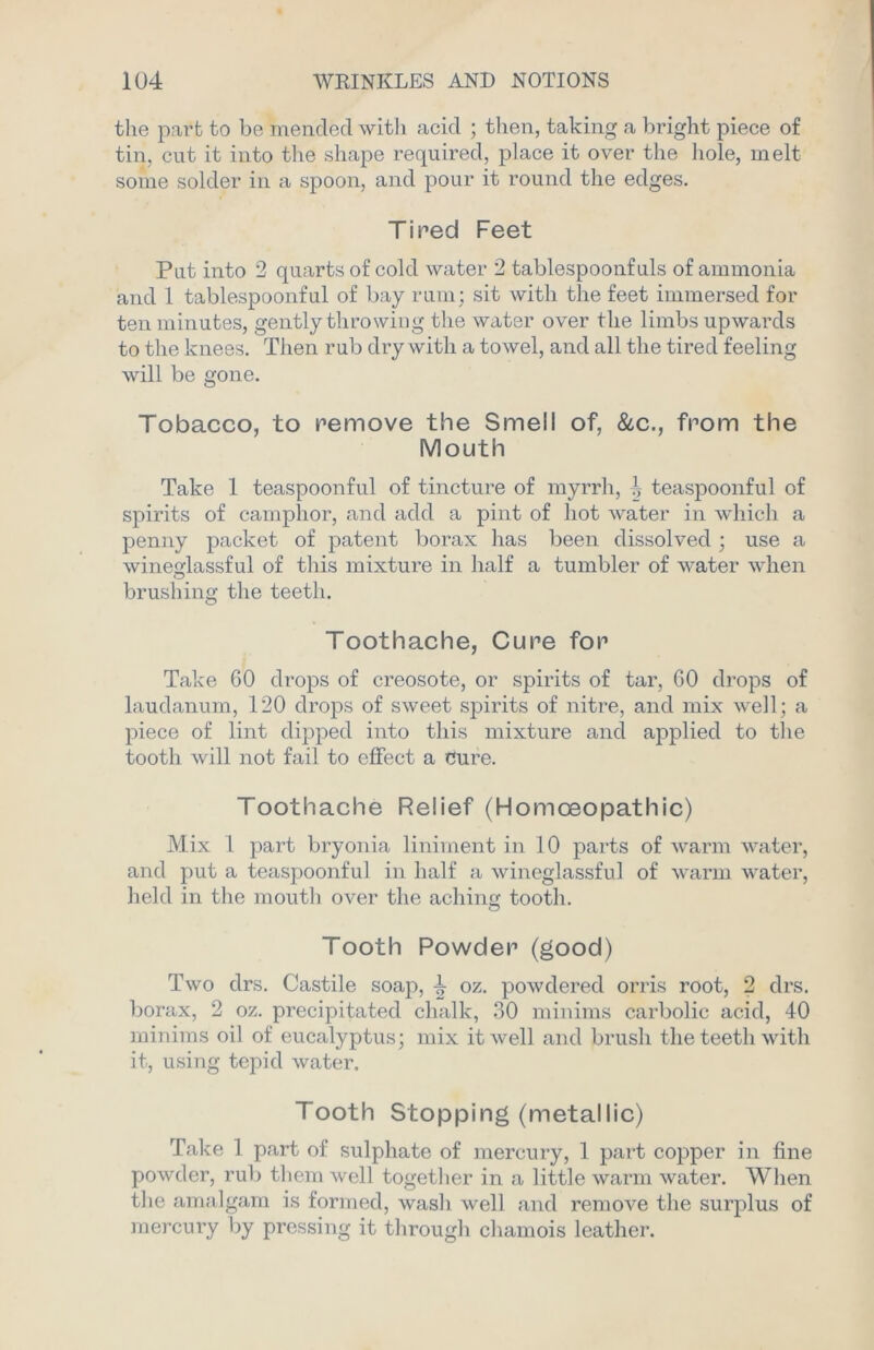 the part to be mended with acid ; then, taking a bright piece of tin, cut it into the shape required, place it over the hole, melt some solder in a spoon, and pour it round the edges. Tired Feet Put into 2 quarts of cold water 2 tablespoonfuls of ammonia and 1 tablespoonful of bay rum; sit with the feet immersed for ten minutes, gently throwing the water over the limbs upwards to the knees. Then rub dry with a towel, and all the tired feeling will be gone. Tobacco, to remove the Smell of, &c., from the Mouth Take 1 teaspoonful of tincture of myrrh, teaspoonful of spirits of camphor, and add a pint of hot water in which a penny packet of patent borax has been dissolved ; use a wineglassful of this mixture in half a tumbler of water when brushing the teeth. Toothache, Cure for Take 60 drops of creosote, or spirits of tar, 60 drops of laudanum, 120 drops of sweet spirits of nitre, and mix well; a piece of lint dipped into this mixture and applied to the tooth will not fail to effect a cure. Toothache Relief (Homoeopathic) Mix 1 part bryonia liniment in 10 parts of warm water, and put a teaspoonful in half a wineglassful of warm water, held in the mouth over the aching tooth. Tooth Powder (good) Two drs. Castile soap, L 0z. powdered orris root, 2 drs. borax, 2 oz. precipitated chalk, 30 minims carbolic acid, 40 minims oil of eucalyptus; mix it well and brush the teeth with it, using tepid water. Tooth Stopping (metallic) Take 1 part of sulphate of mercury, 1 part copper in fine powder, rub them well together in a little warm water. When the amalgam is formed, wash well and remoA?'e the surplus of mercury by pressing it through chamois leather.
