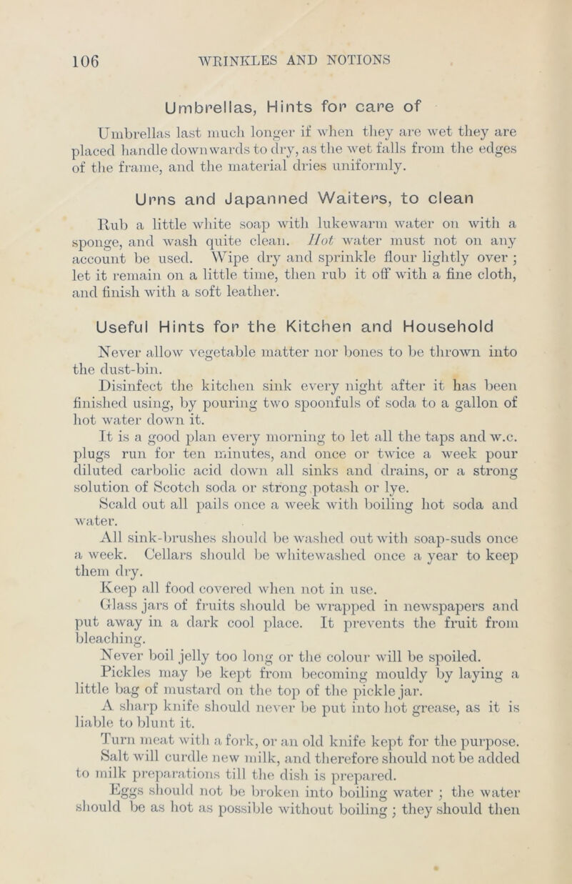 Umbrellas, Hints for care of Umbrellas last much longer if when they are wet they are placed handle downwards to dry, as the wet falls from the edges of the frame, and the material dries uniformly. Urns and Japanned Waiters, to clean Rub a little white soap with lukewarm water on with a sponge, and wash quite clean. Hot water must not on any account be used. Wipe dry and sprinkle flour lightly over ; let it remain on a little time, then rub it off with a fine cloth, and finish with a soft leather. Useful Hints for the Kitchen and Household Never allow vegetable matter nor bones to be thrown into the dust-bin. Disinfect the kitchen sink every night after it has been finished using, by pouring two spoonfuls of soda to a gallon of hot water down it. It is a good plan every morning to let all the taps and w.c. plugs run for ten minutes, and once or twice a week pour diluted carbolic acid down all sinks and drains, or a strong solution of Scotch soda or strong potash or lye. Scald out all pails once a week with boiling hot soda and water. All sink-brushes should be washed out with soap-suds once a week. Cellars should be whitewashed once a year to keep them dry. Keep all food covered when not in use. Glass jars of fruits should be wrapped in newspapers and put away in a dark cool place. It prevents the fruit from bleaching. Never boil jelly too long or the colour will be spoiled. Pickles may be kept from becoming mouldy by laying a little bag of mustard on the top of the pickle jar. A sharp knife should never be put into hot grease, as it is liable to blunt it. Turn meat with a fork, or an old knife kept for the purpose. Salt will curdle new milk, and therefore should not be added to milk preparations till the dish is prepared. Eggs should not be broken into boiling water ; the water should be as hot as possible without boiling ; they should then