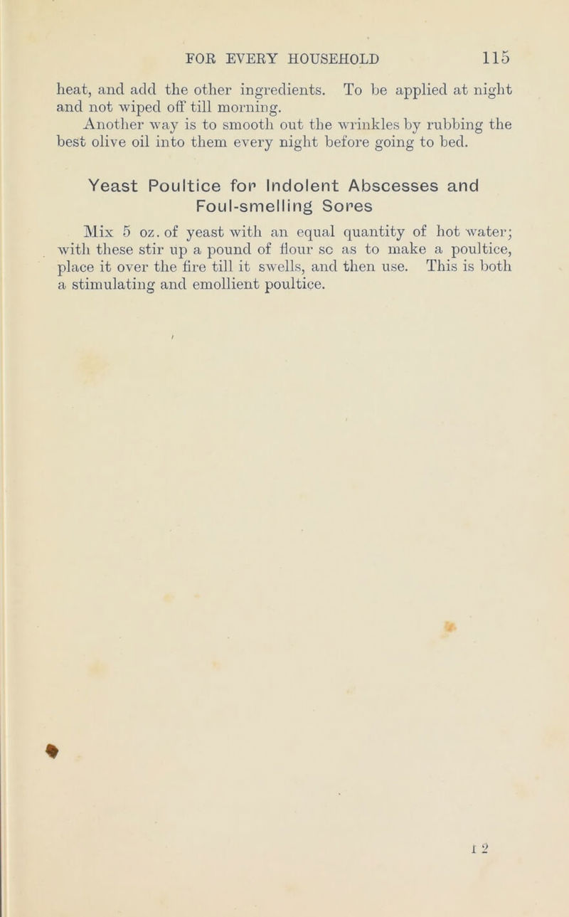heat, and add the other ingredients. To be applied at night and not wiped off till morning. Another way is to smooth out the wrinkles by rubbing the best olive oil into them every night before going to bed. Yeast Poultice for Indolent Abscesses and Foul-smelling Sores Mix 5 oz.of yeast with an equal quantity of hot water; with these stir up a pound of dour sc as to make a poultice, place it over the dre till it swells, and then use. This is both a stimulating and emollient poultice.