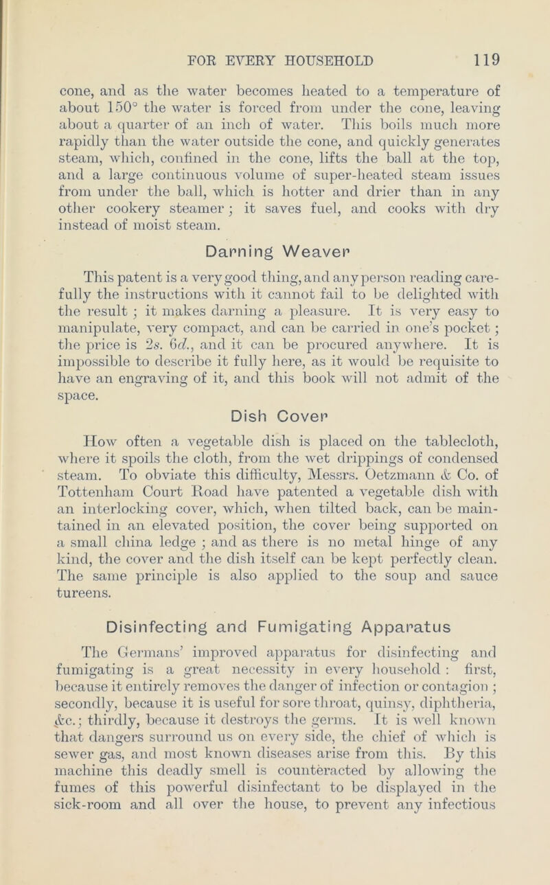 cone, and as the water becomes heated to a temperature of about 150° the water is forced from under the cone, leaving about a quarter of an inch of water. This boils much more rapidly than the water outside the cone, and quickly generates steam, which, confined in the cone, lifts the ball at the top, and a large continuous volume of super-heated steam issues from under the ball, which is hotter and drier than in any other cookery steamer; it saves fuel, and cooks with dry instead of moist steam. Darning Weaver This patent is a very good thing, and any person reading care- fully the instructions with it cannot fail to be delighted with the result ; it makes darning a pleasure. It is very easy to manipulate, very compact, and can be carried in one’s pocket; the price is 2s. 6cl., and it can be procured anywhere. It is impossible to describe it fully here, as it would be requisite to have an engraving of it, and this book will not admit of the space. Dish Cover How often a vegetable dish is placed on the tablecloth, where it spoils the cloth, from the wet drippings of condensed steam. To obviate this difficulty, Messrs. Oetzmann & Co. of Tottenham Court Road have patented a vegetable dish with an interlocking cover, which, when tilted back, can be main- tained in an elevated position, the cover being supported on a small china ledge ; and as there is no metal hinge of any kind, the cover and the dish itself can be kept perfectly clean. The same principle is also applied to the soup and sauce tureens. Disinfecting and Fumigating Apparatus The Germans’ improved apparatus for disinfecting and fumigating is a great necessity in every household : first, because it entirely removes the danger of infection or contagion ; secondly, because it is useful for sore throat, quinsy, diphtheria, ^fcc.; thirdly, because it destroys the germs. It is well known that dangers surround us on every side, the chief of which is sewer gas, and most known diseases arise from this. By this machine this deadly smell is counteracted by allowing the fumes of this powerful disinfectant to be displayed in the sick-room and all over the house, to prevent any infectious