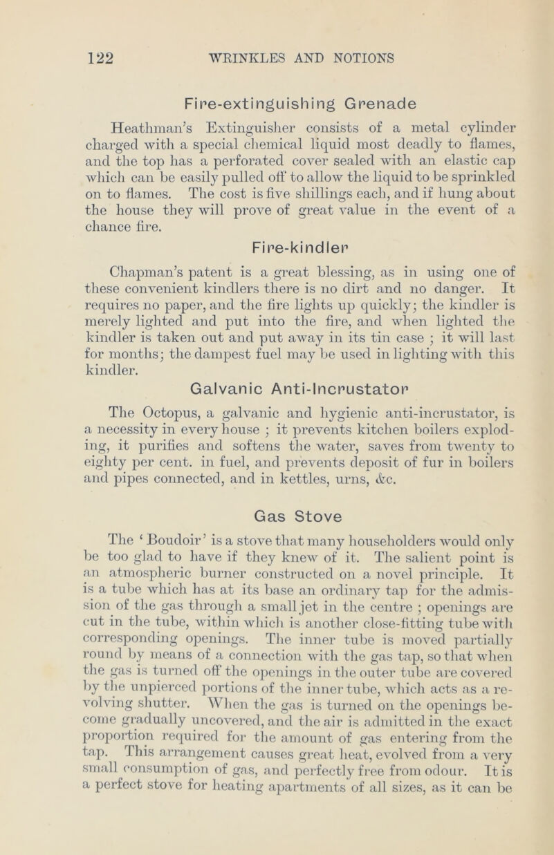 Fire-extinguishing Grenade Heathman’s Extinguisher consists of a metal cylinder charged with a special chemical liquid most deadly to flames, and the top has a perforated cover sealed with an elastic cap which can be easily pulled off to allow the liquid to be sprinkled on to flames. The cost is five shillings each, and if hung about the house they will prove of great value in the event of a chance fire. Fire-kindler Chapman’s patent is a great blessing, as in using one of these convenient kindlers there is no dirt and no danger. It requires no paper, and the fire lights up quickly; the kindler is merely lighted and put into the fire, and when lighted the kindler is taken out and put away in its tin case ; it will last for months; the dampest fuel maybe used in lighting with this kindler. Galvanic Anti-lncrustator The Octopus, a galvanic and hygienic anti-incrustator, is a necessity in every house ; it prevents kitchen boilers explod- ing, it purifies and softens the water, saves from twenty to eighty per cent, in fuel, and prevents deposit of fur in boilers and pipes connected, and in kettles, urns, Ac. Gas Stove The ‘ Boudoir’ is a stove that many householders would only be too glad to have if they knew of it. The salient point is an atmospheric burner constructed on a novel principle. It is a tube which has at its base an ordinary tap for the admis- sion of the gas through a small jet in the centre ; openings are cut in the tube, within which is another close-fitting tube with corresponding openings. The inner tube is moved partially round by means of a connection with the gas tap, so that when the gas is turned off the openings in the outer tube are covered by the unpierced portions of the inner tube, which acts as a re- volving shutter. When the gas is turned on the openings be- come gradually uncovered, and the air is admitted in the exact proportion required for the amount of gas entering from the tap. This arrangement causes great heat, evolved from a very small consumption of gas, and perfectly free from odour. It is a perfect stove for heating apartments of all sizes, as it can be