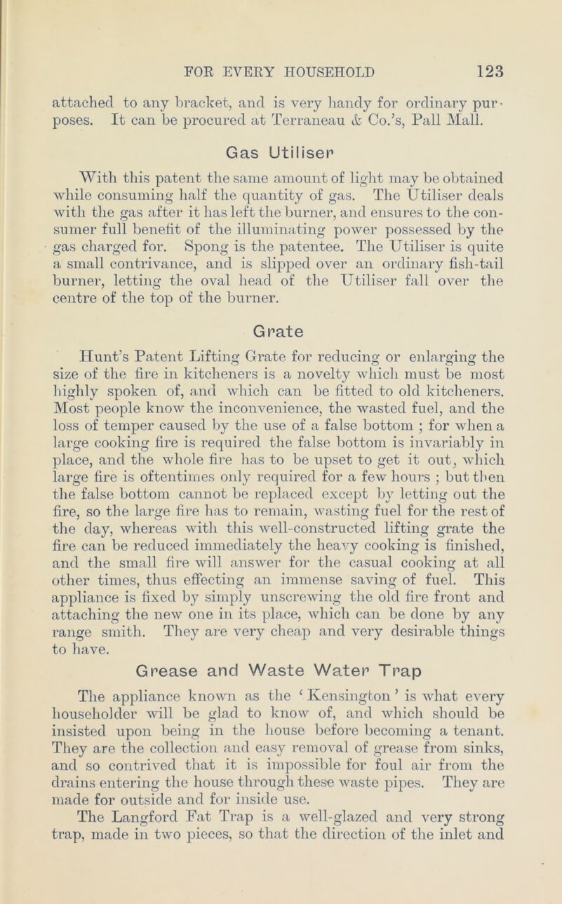 attached to any bracket, and is very handy for ordinary pur- poses. It can be procured at Terraneau & Co.’s, Pall Mall. Gas Utiliser With this patent the same amount of light may be obtained while consuming half the quantity of gas. The Utiliser deals with the gas after it has left the burner, and ensures to the con- sumer full benefit of the illuminating power possessed by the gas charged for. Spong is the patentee. The Utiliser is quite a small contrivance, and is slipped over an ordinary fish-tail burner, letting the oval head of the Utiliser fall over the centre of the top of the burner. G rate Hunt’s Patent Lifting Grate for reducing or enlarging the size of the fire in kitcheners is a novelty which must be most highly spoken of, and which can be fitted to old kitcheners. Most people know the inconvenience, the wasted fuel, and the loss of temper caused by the use of a false bottom ; for when a large cooking fire is required the false bottom is invariably in place, and the whole fire lias to be upset to get it out, which large fire is oftentimes only required for a few hours ; but then the false bottom cannot be replaced except by letting out the fire, so the large fire has to remain, wasting fuel for the rest of the day, whereas with this well-constructed lifting grate the fire can be reduced immediately the heavy cooking is finished, and the small fire will answer for the casual cooking at all other times, thus effecting an immense saving of fuel. This appliance is fixed by simply unscrewing the old fire front and attaching the new one in its place, which can be done by any range smith. They are very cheap and very desirable things to have. Grease and Waste Water Trap The appliance known as the ‘ Kensington ’ is what every householder will be glad to know of, and which should be insisted upon being in the house before becoming a tenant. They are the collection and easy removal of grease from sinks, and so contrived that it is impossible for foul air from the drains entering the house through these waste pipes. They are made for outside and for inside use. The Langford Fat Trap is a well-glazed and very strong trap, made in two pieces, so that the direction of the inlet and