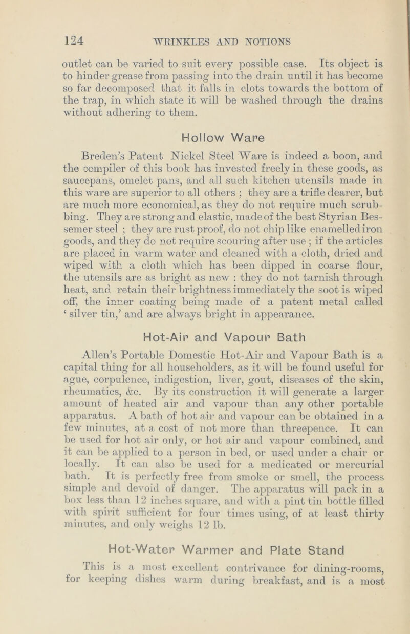 outlet can be varied to suit every possible case. Its object is to hinder grease from passing into the drain until it has become so far decomposed that it falls in clots towards the bottom of the trap, in which state it will be washed through the drains without adhering to them. Hollow Ware Breden’s Patent Nickel Steel Ware is indeed a boon, and the compiler of this book has invested freely in these goods, as saucepans, omelet pans, and all such kitchen utensils made in this ware are superior to all others ; they are a trifle dearer, but are much more economical, as they do not require much scrub- bing. They are strong and elastic, made of the best Styrian Bes- semer steel ; they are rust proof, do not chip like enamelled iron goods, and they do not require scouring after use ; if the articles are placed in warm water and cleaned with a cloth, dried and wiped with a cloth which has been dipped in coarse flour, the utensils are as bright as new : they do not tarnish through heat, and retain their brightness immediately the soot is wiped off, the inner coating being made of a patent metal called 1 silver tin,’ and are always bright in appearance. Hot-Air and Vapour Bath Allen’s Portable Domestic Hot-Air and Vapour Bath is a capital thing for all householders, as it will be found useful for ague, corpulence, indigestion, liver, gout, diseases of the skin, rheumatics, &c. By its construction it will generate a larger amount of heated air and vapour than any other portable apparatus. A bath of hot air and vapour can be obtained in a few minutes, at a cost of not more than threepence. It can be used for hot air only, or hot air and vapour combined, and it can be applied to a person in bed, or used under a chair or locally. It can also be used for a medicated or mercurial bath. It is perfectly free from smoke or smell, the process simple and devoid of danger. The apparatus will pack in a box less than 12 inches square, and with a pint tin bottle filled with spirit sufficient for four times using, of at least thirty minutes, and only weighs 12 lb. Hot-Water Warmer and Plate Stand This is a most excellent contrivance for dining-rooms, for keeping dishes warm during breakfast, and is a most