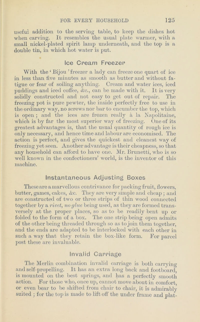 useful addition to the serving table, to keep the dishes hot when carving. It resembles the usual plate warmer, with a small nickel-plated spirit lamp underneath, and the top is a double tin, in which hot water is put. Ice Cream Freezer With the ‘ Bijou ’freezer a lady can freeze one quart of ice in less than five minutes as smooth as butter and without fa- tigue or fear of soiling anything. Cream and water ices, iced puddings and iced coffee, <&c., can be made with it. It is very solidly constructed and not easy to get out of repair. The freezing pot is pure pewter, the inside perfectly free to use in the ordinary way, no screws nor bar to encumber the top, which is open; and the ices are frozen really a la Napolitaine, which is by far the most superior way of freezing. One of its greatest advantages is, that the usual quantity of rough ice is only necessary, and hence time and labour are economised. The action is perfect, and gives the quickest and cleanest way of freezing yet seen. Another advantage is their cheapness, so that any household can afford to have one. Mr. Brunetti, who is so well known in the confectioners’ world, is the inventor of this machine. Instantaneous Adjusting Boxes These are a marvellous contrivance for packing fruit, flowers, butter, games, cakes, &c. They are very simple and cheap; and are constructed of two or three strips of thin wood connected together by a rivet, no glue being used, as they are formed trans- versely at the proper places, so as to be readily bent up or folded to the form of a box. The one strip being open admits of the other being threaded through so as to join them together, and the ends are adapted to be interlocked with each other in such a way that they retain the box-like form. For parcel post these are invaluable. Invalid Carriage The Merlin combination invalid carriage is both carrying and self-propelling. It has an extra long back and footboard, is mounted on the best springs, and has a perfectly smooth action. For those who, once up, cannot move about in comfort, or even bear to be shifted from chair to chair, it is admirably suited 3 for the top is made to lift off' the under frame and plat-