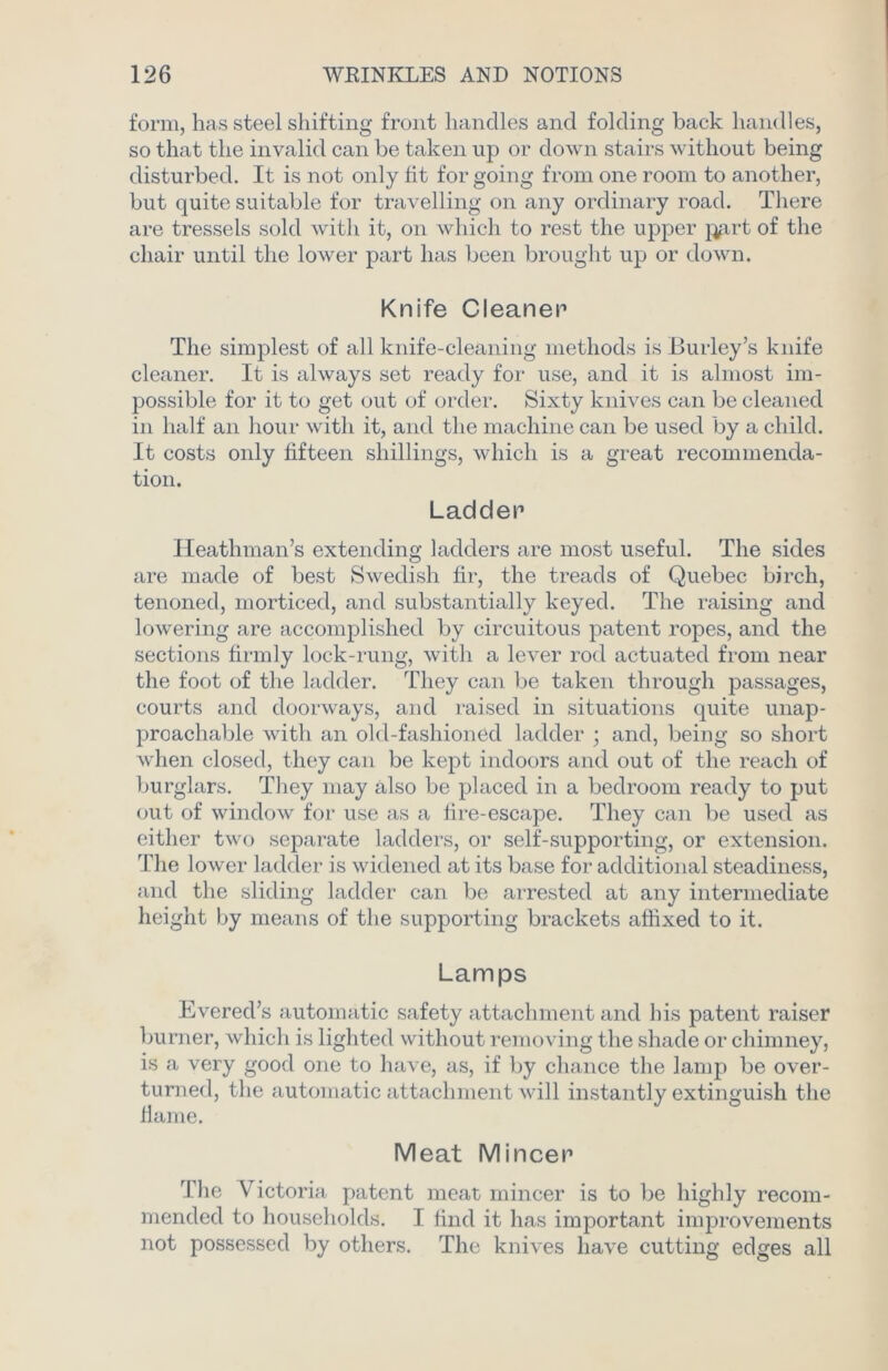 form, has steel shifting front handles and folding back handles, so that the invalid can be taken up or down stairs without being disturbed. It is not only fit for going from one room to another, but quite suitable for travelling on any ordinary road. There are tressels sold with it, on which to rest the upper j^rt of the chair until the lower part has been brought up or down. Knife Cleaner The simplest of all knife-cleaning methods is Burley’s knife cleaner. It is always set ready for use, and it is almost im- possible for it to get out of order. Sixty knives can be cleaned in half an hour with it, and the machine can be used by a child. It costs only fifteen shillings, which is a great recommenda- tion. Ladder Heathman’s extending ladders are most useful. The sides are made of best Swedish fir, the treads of Quebec birch, tenoned, morticed, and substantially keyed. The raising and lowering are accomplished by circuitous patent ropes, and the sections firmly lock-rung, with a lever rod actuated from near the foot of the ladder. They can be taken through passages, courts and doorways, and raised in situations quite unap- proachable with an old-fashioned ladder ; and, being so short when closed, they can be kept indoors and out of the reach of burglars. They may also be placed in a bedroom ready to put out of window for use as a fire-escape. They can be used as either two separate ladders, or self-supporting, or extension. The lower ladder is widened at its base for additional steadiness, and the sliding ladder can be arrested at any intermediate height by means of the supporting brackets affixed to it. Lamps Evered’s automatic safety attachment and his patent raiser burner, which is lighted without removing the shade or chimney, is a very good one to have, as, if by chance the lamp be over- turned, the automatic attachment will instantly extinguish the flame. Meat Mincer The Victoria patent meat mincer is to be highly recom- mended to households. I find it has important improvements not possessed by others. The knives have cutting edges all