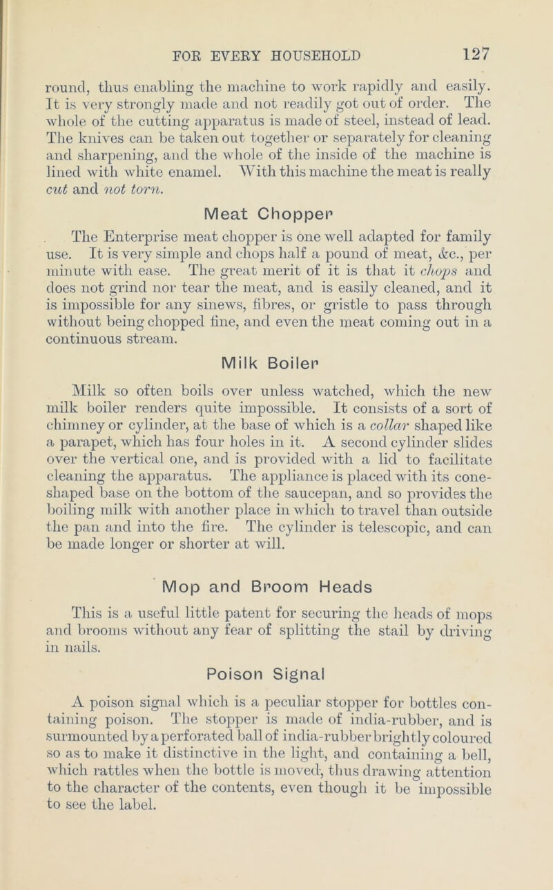 round, thus enabling the machine to work rapidly and easily. It is very strongly made and not readily got out of order. The whole of the cutting apparatus is made of steel, instead of lead. The knives can be taken out together or separately for cleaning and sharpening, and the whole of the inside of the machine is lined with white enamel. With this machine the meat is really cut and not torn. Meat Chopper The Enterprise meat chopper is one well adapted for family use. It is very simple and chops half a pound of meat, &c., per minute with ease. The great merit of it is that it chops and does not grind nor tear the meat, and is easily cleaned, and it is impossible for any sinews, fibres, or gristle to pass through without being chopped fine, and even the meat coming out in a continuous stream. Milk Boiler Milk so often boils over unless watched, which the new milk boiler renders quite impossible. It consists of a sort of chimney or cylinder, at the base of which is a collar shaped like a parapet, which has four holes in it. A second cylinder slides over the vertical one, and is provided with a lid to facilitate cleaning the apparatus. The appliance is placed with its cone- shaped base on the bottom of the saucepan, and so provides the boiling milk with another place in which to travel than outside the pan and into the fire. The cylinder is telescopic, and can be made longer or shorter at will. Mop and Broom Heads This is a useful little patent for securing the heads of mops and brooms without any fear of splitting the stail by driving in nails. Poison Signal A poison signal which is a peculiar stopper for bottles con- taining poison. The stopper is made of india-rubber, and is surmounted by a perforated ball of india-rubber brightly coloured so as to make it distinctive in the light, and containing a bell, which rattles when the bottle is moved, thus drawing attention to the character of the contents, even though it be impossible to see the label.