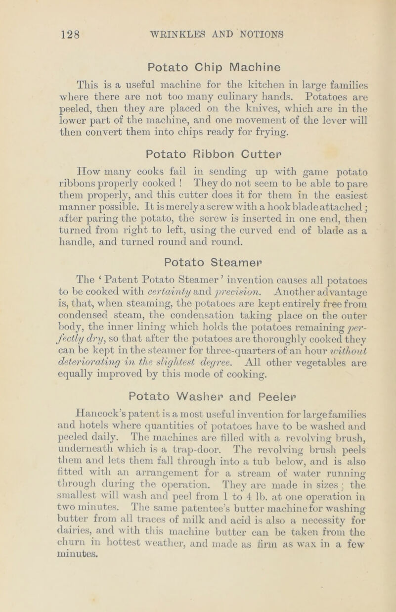 Potato Chip Machine This is a useful machine for the kitchen in large families where there are not too many culinary hands. Potatoes are peeled, then they are placed on the knives, which are in the lower part of the machine, and one movement of the lever will then convert them into chips ready for frying. Potato Ribbon Cutter How many cooks fail in sending up with game potato ribbons properly cooked ! They do not seem to be able to pare them properly, and this cutter does it for them in the easiest manner possible. It is merely a screw with a hook blade attached ; after paring the potato, the screw is inserted in one end, then turned from right to left, using the curved end of blade as a handle, and turned round and round. Potato Steamer The ‘ Patent Potato Steamer’ invention causes all potatoes to be cooked with certainty and precision. Another advantage is, that, when steaming, the potatoes are kept entirely free from condensed steam, the condensation taking place on the outer body, the inner lining which holds the potatoes remaining per- fectly dry, so that after the potatoes are thoroughly cooked they can be kept in the steamer for three-quarters of an hour without deteriorating hi the slightest degree. All other vegetables are equally improved by this mode of cooking. Potato Washer and Peeler Hancock’s patent is a most useful invention for large families and hotels where quantities of potatoes have to be washed and peeled daily. The machines are filled with a revolving brush, underneath which is a trap-door. The revolving brush peels them and lets them fall through into a tub below, and is also fitted with an arrangement for a stream of water running through during the operation. They are made in sizes : the smallest will wash and peel from 1 to 4 lb. at one operation in two minutes. The same patentee’s butter machinefor washing butter from all traces of milk and acid is also a necessity for dairies, and with this machine butter can be taken from the churn in hottest weather, and made as firm as wax in a few minutes.
