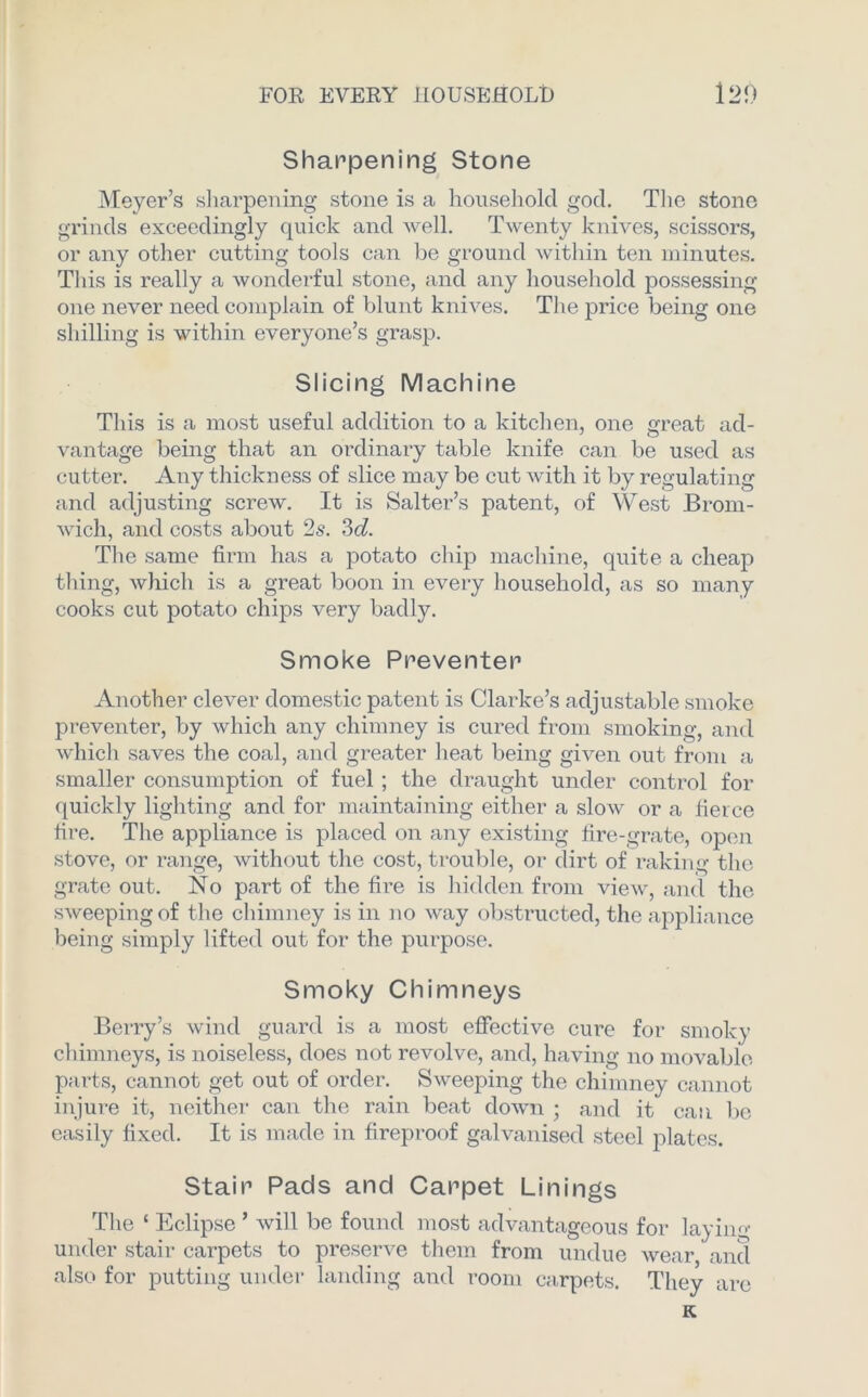 Sharpening Stone Meyer’s sharpening stone is a household god. The stone grinds exceedingly quick and well. Twenty knives, scissors, or any other cutting tools can be ground within ten minutes. This is really a wonderful stone, and any household possessing one never need complain of blunt knives. The price being one shilling is within everyone’s grasp. Slicing Machine This is a most useful addition to a kitchen, one great ad- vantage being that an ordinary table knife can be used as cutter. Any thickness of slice may be cut with it by regulating and adjusting screw. It is Salter’s patent, of West Brom- wich, and costs about 2s. 3d. The same firm has a potato chip machine, quite a cheap thing, which is a great boon in every household, as so many cooks cut potato chips very badly. Smoke Preventer Another clever domestic patent is Clarke’s adjustable smoke preventer, by which any chimney is cured from smoking, and which saves the coal, and greater heat being given out from a smaller consumption of fuel ; the draught under control for quickly lighting and for maintaining either a slow or a fierce fire. The appliance is placed on any existing fire-grate, open stove, or range, without the cost, trouble, or dirt of raking the grate out. No part of the fire is hidden from view, and the sweeping of the chimney is in no way obstnicted, the appliance being simply lifted out for the purpose. Smoky Chimneys Berry’s wind guard is a most effective cure for smoky chimneys, is noiseless, does not revolve, and, having no movable parts, cannot get out of order. Sweeping the chimney cannot injure it, neither can the rain beat down ; and it can be easily fixed. It is made in fireproof galvanised steel plates. Stair Pads and Carpet Linings The ‘ Eclipse ’ will be found most advantageous for laying under stair carpets to preserve them from undue wear and also for putting under landing and room carpets. They are K