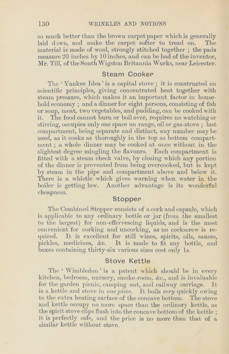 so much better than the brown carpet paper which is generally laid down, and make the carpet softer to tread on. The material is made of wool, strongly stitched together ; the pads measure 20 inches by 10 inches, and can be had of the inventor, Mr. Till, of the South Wigston Britannia Works, near Leicester. Steam Cooker1 The ‘Yankee Idea’ is a capital stove ; it is constructed on scientific principles, giving concentrated heat together with steam pressure, which makes it an important factor in house- hold economy ; and a dinner for eight persons, consisting of fish or soup, meat, two vegetables, and pudding, can be cooked with it. The food cannot burn or boil over, requires no watching or stirring, occupies only one space on range, oil or gas-stove ; last compartment, being separate and distinct, any number may be used, as it cooks as thoroughly in the top as bottom compart- ment ; a whole dinner may be cooked at once without in the slightest degree mingling the flavours. Each compartment is fitted with a steam check valve, by closing which any portion of the dinner is prevented from being overcooked, but is kept by steam in the pipe and compartment above and below it. There is a whistle which gives warning when water in the boiler is getting low. Another advantage is its wonderful cheapness. Stopper The Combined Stopper consists of a cork and capsule, which is applicable to any ordinary bottle or jar (from the smallest to the largest) for non-effervescing liquids, and is the most convenient for corking and uncorking, as no corkscrew is re- quired. It is excellent for still wines, spirits, oils, sauces, pickles, medicines, &c. It is made to fit any bottle, and boxes containing thirty-six various sizes cost only Is. Stove Kettle The ‘ Wimbledon ’ is a patent which should be in every kitchen, bedroom, nursery, smoke-room, etc., and is invaluable for the garden picnic, camping out, and railway carriage. It is a kettle and stove in onejnece. It boils very quickly owing to the extra heating surface of the concave bottom. The stove and kettle occupy no more space than the ordinary kettle, as the spirit stove clips flush into the concave bottom of the kettle ; it is perfectly safe, and the price is no more than that of a similar kettle without stove.