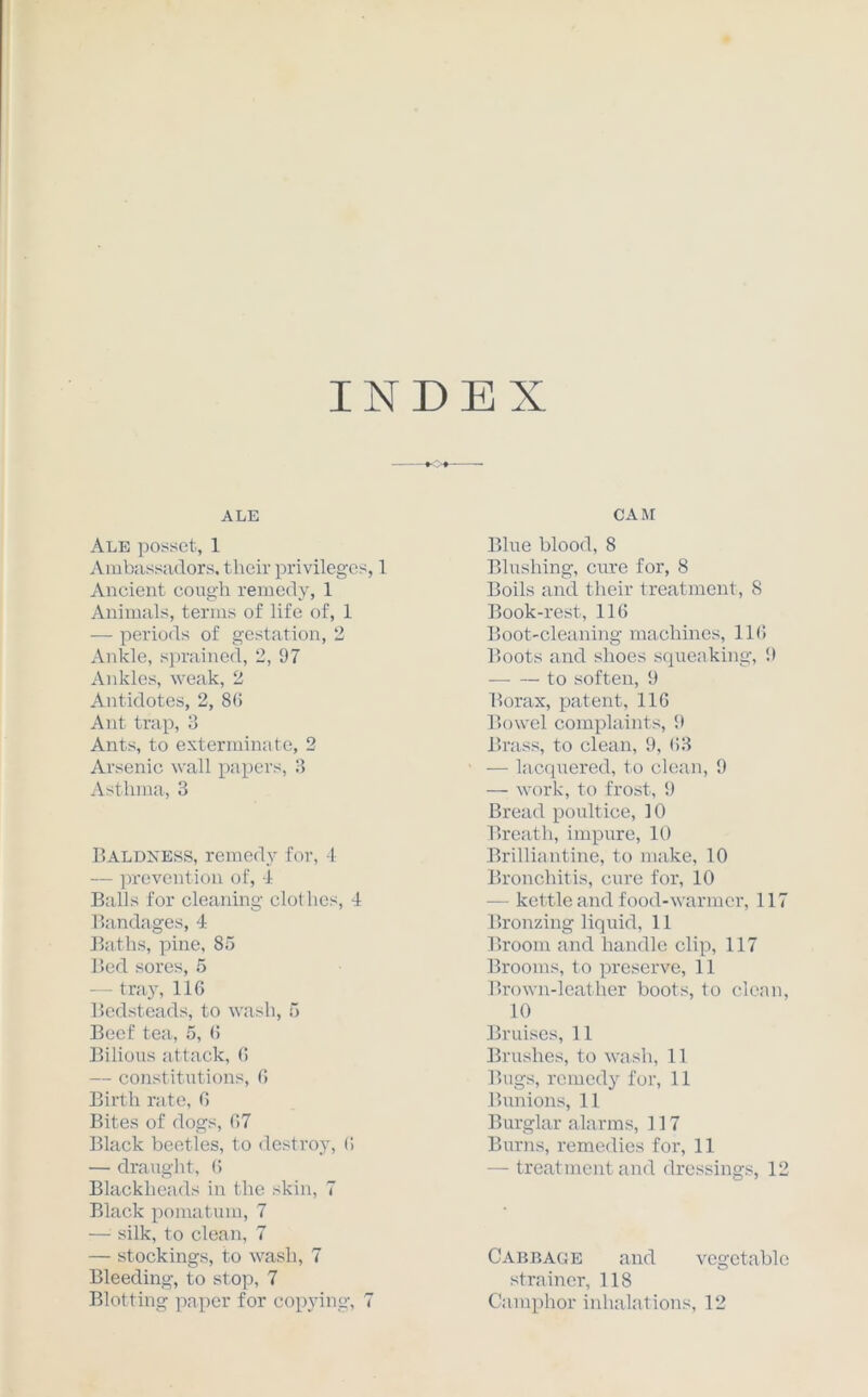 INDEX ALE Ale posset, 1 Ambassadors, their privileges, 1 Ancient cough remedy, 1 Animals, terms of life of, 1 — periods of gestation, 2 Ankle, sprained, 2, 97 Ankles, weak, 2 Antidotes, 2, 86 Ant trap, 3 Ants, to exterminate, 2 Arsenic wall papers, 3 Asthma, 3 Baldness, remedy for, 4 — prevention of, 4 Balls for cleaning clothes, 4 Bandages, 4 Baths, pine, 85 Bed sores, 5 — tray, 116 Bedsteads, to wash, 5 Beef tea, 5, (! Bilious attack, 6 — constitutions, 6 Birth rate, 6 Bites of dogs, 67 Black beetles, to destroy, 6 — draught, 6 Blackheads in the skin, 7 Black pomatum, 7 — silk, to clean, 7 — stockings, to wash, 7 Bleeding, to stop, 7 Blotting paper for copying, 7 CAM Blue blood, 8 Blushing, cure for, 8 Boils and their treatment, 8 Book-rest, 116 Boot-cleaning machines, 116 Boots and shoes squeaking, 9 to soften, 9 Borax, patent, 116 Bowel complaints, 9 Brass, to clean, 9, 63 — lacquered, to clean, 9 — work, to frost, 9 Bread poultice, 10 Breath, impure, 10 Brilliantine, to make, 10 Bronchitis, cure for, 10 — kettle and food-warmer, 117 Bronzing liquid, 11 Broom and handle clip, 117 Brooms, to preserve, 11 Brown-leather boots, to clean, 10 Bruises, 11 Brushes, to wash, 11 Bugs, remedy for, 11 Bunions, 11 Burglar alarms, 117 Burns, remedies for, 11 — treatment and dressings, 12 Cabbage and vegetable strainer, 118 Camphor inhalations, 12