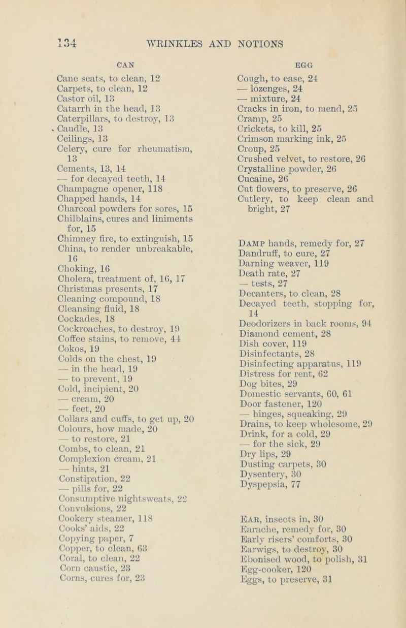 1 O I CAN Cane seats, to clean, 12 Carpets, to clean, 12 Castor oil, 13 Catarrh in the head, 13 Caterpillars, to destroy, 13 . Caudle, 13 Ceilings, 13 Celery, cure for rheumatism, 13' Cements, 13, 14 — for decayed teeth, 14 Champagne opener, 118 Chapped hands, 14 Charcoal powders for sores, 15 Chilblains, cures and liniments for, 15 Chimney lire, to extinguish, 15 China, to render unbreakable, 1G Choking, 1G Cholera, treatment of, 1G, 17 Christmas presents, 17 Cleaning compound, 18 Cleansing fluid, 18 Cockades, 18 Cockroaches, to destroy, 13 Coffee stains, to remove, 44 Cokos, 19 Colds on the chest, 19 — in the head, 19 — to prevent, 19 Cold, incipient, 20 — cream, 20 — feet, 20 Collars and cuffs, to get up, 20 Colours, how made, 20 — to restore, 21 Combs, to clean, 21 Complexion cream, 21 — hints, 21 Constipation, 22 — pills for, 22 Consumptive nightsweats, 22 Convulsions, 22 Cookery steamer, 118 Cooks’ aids, 22 Copying paper, 7 Copper, to clean, G3 Coral, to clean, 22 Corn caustic, 23 Corns, cures for, 23 EGG Cough, to ease, 24 — lozenges, 24 — mixture, 24 Cracks in iron, to mend, 25 Cramp, 25 Crickets, to kill, 25 Crimson marking ink, 25 Croup, 25 Crushed velvet, to restore, 2G Crystalline powder, 2G Cucaine, 2G Cut flowers, to preserve, 26 Cutlers7, to keep clean and bright, 27 Damp hands, remedy for, 27 Dandruff, to cure, 27 Darning weaver, 119 Death rate, 27 — tests, 27 Decanters, to clean, 28 Decaved teeth, stopping for, 14' Deodorizers in back rooms, 94 Diamond cement, 28 Dish cover, 119 Disinfectants, 28 Disinfecting apparatus, 119 Distress for rent, G2 Dog bites, 29 Domestic servants, GO, G1 Door fastener, 120 — hinges, squeaking, 29 Drains, to keep wholesome, 29 Drink, for a cold, 29 — for the sick, 29 Dry lips, 29 Dusting carpets, 30 Dysentery, 30 Dyspepsia, 77 Ear, insects in, 30 Earache, remedy for, 30 Early risers’ comforts, 30 Earwigs, to destroy, 30 Eboniscd wood, to polish, 31 Egg-cooker, 120 Eggs, to preserve, 31