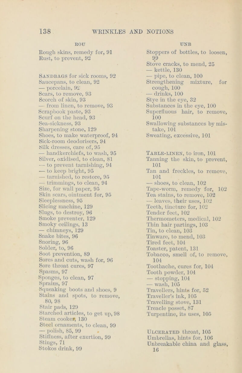 ROU Rough skins, remedy for, 91 Rust, to prevent, 92 Sandbags for sick rooms, 92 Saucepans, to clean, 92 — porcelain, 92 Scars, to remove, 93 Scorch of skin, 93 — from linen, to remove, 93 Scrapbook paste, 93 Scurf on the head, 93 Sea-sickness, 93 Sharpening stone, 129 Shoes, to make waterproof, 91 Sick-room deodorisers, 94 Silk dresses, care of, 95 — handkerchiefs, to wash, 95 Silver, oxidised, to clean, 81 --- to prevent tarnishing, 94 -— to keep bright, 95 — tarnished, to restore, 95 - trimmings, to clean, 94 Size, for wall paper, 95 Skin scars, ointment for, 95 Sleeplessness, 95 Slicing machine, 129 Slugs, to destroy, 96 Smoke preventer, 129 Smoky ceilings, 13 — chimneys, 129 Snake bites, 96 Snoring, 96 Solder, to, 96 Soot prevention, 89 Sores and cuts, wash for, 96 Sore throat cures, 97 Spasms, 97 Sponges, to clean, 97 Sprains, 97 Squeaking boots and shoes, 9 Stains and spots, to remove, 80, 98 Stair pads, 129 Starched articles, to get up, 98 Steam cooker, 130 Steel ornaments, to clean, 99 — polish, 85, 99 Stiffness, after exertion, 99 Stings, 71 Stokos drink, 99 UNB Stoppers of bottles, to loosen, 99 Stove cracks, to mend, 25 — kettle, 130 — pipe, to clean, 100 Strengthening mixture, for cough, 100 — drinks, 100 Stye in the eye, 32 Substances in the eye, 100 Superfluous hair, to remove, 100 Swallowing substances by mis- take, 101 Sweating, excessive, 101 Table-linen, to iron, 101 Tanning the skin, to prevent, 101 Tan and freckles, to remove, 101 — shoes, to clean, 102 Tape-worm, remedy for, 102 Tea stains, to remove, 102 — leaves, their uses, 102 Teeth, tincture for, 102 Tender feet, 102 Thermometers, medical, 102 Thin hair partings, 103 Tin, to clean, 103 Tinware, to mend, 103 Tired feet, 104 Toaster, patent, 131 Tobacco, smell of, to remove, 104 Toothache, cures for, 104 Tooth powder, 104 — stopping, 104 — wash, 105 Travellers, hints for, 52 Traveller’s ink, 105 Travelling stove, 131 Treacle posset, 87 Turpentine, its uses, 105 Ulcerated throat, 105 Umbrellas, hints for, 106 Unbreakable china and glass, 16