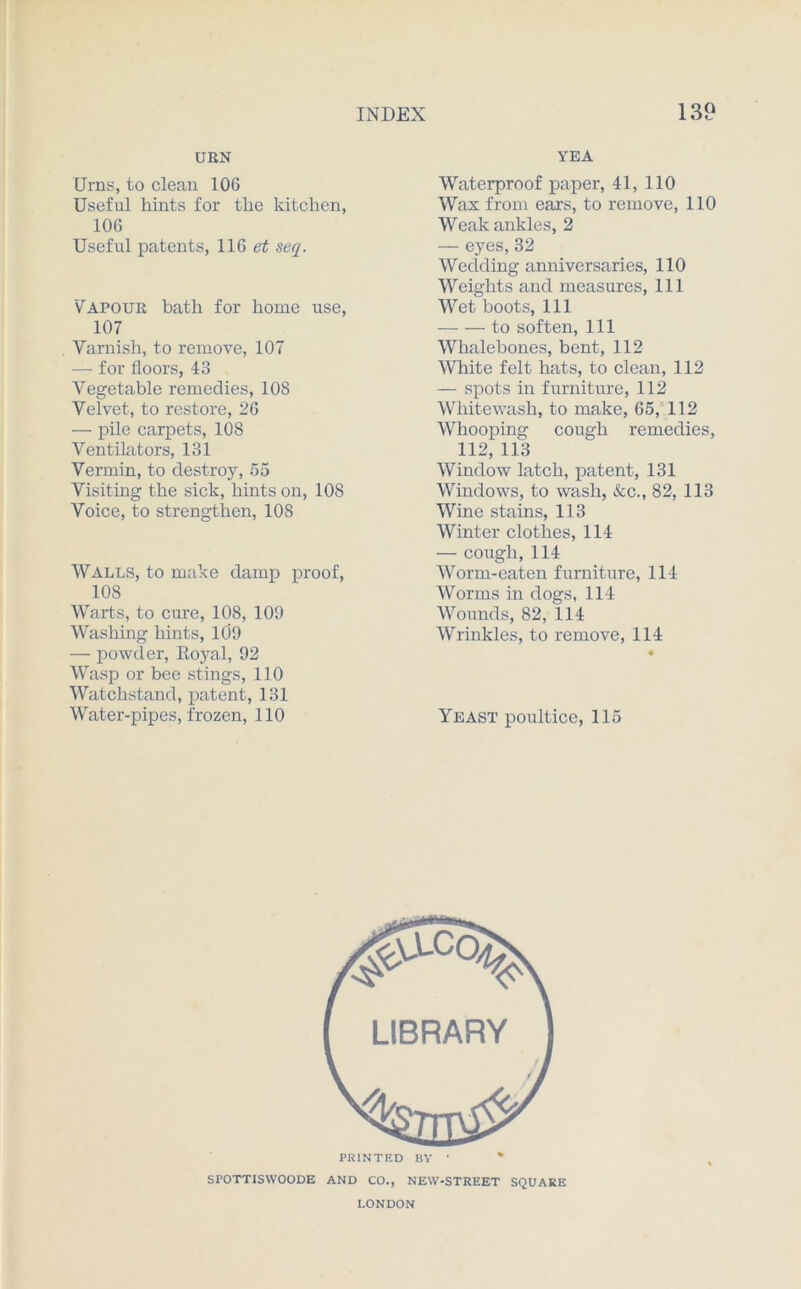 URN Urns, to clean 106 Useful hints for the kitchen, 106 Useful patents, 116 et seq. Vapour bath for home use, 107 Varnish, to remove, 107 — for floors, 43 Vegetable remedies, 108 Velvet, to restore, 26 — pile carpets, 108 Ventilators, 131 Vermin, to destroy, 55 Visiting the sick, hints on, 108 Voice, to strengthen, 108 Walls, to make damp proof, 108 Warts, to cure, 108, 109 Washing hints, 109 — powder, Royal, 92 Wasp or bee stings, 110 Watchstand, patent, 131 Water-pipes, frozen, 110 YEA Waterproof paper, 41, 110 Wax from ears, to remove, 110 Weak ankles, 2 — eyes, 32 Wedding anniversaries, 110 Weights and measures, 111 Wet boots, 111 to soften, 111 Whalebones, bent, 112 White felt hats, to clean, 112 — spots in furniture, 112 Whitewash, to make, 65, 112 Whooping cough remedies, 112,113 Window latch, patent, 131 Windows, to wash, &c., 82, 113 Wine stains, 113 Winter clothes, 114 — cough,114 Worm-eaten furniture, 114 Worms in dogs, 114 Wounds, 82, 114 Wrinkles, to remove, 114 Yeast poultice, 115 PRINTED BY • SPOTTISWOODE AND CO., NEW-STREET SQUARE LONDON