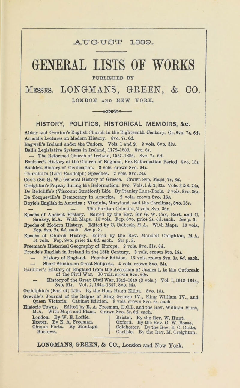 -A.TT G-TJST 1889. GENERAL LISTS OF WORKS PUBLISHED BY Messrs. LONGMANS, GEEEN, & CO. LONDON and NEW YORK. *0^0. HISTORY, POLITICS, HISTORICAL MEMOIRS, 8cc. Abbey and Overton’s English Church in the Eighteenth Century. Cr. 8vo. 7$. 6d. Arnold’s Lectures on Modem History. 8vo. 7$. Gd. Bagwell’s Ireland under the Tudors. Vols. 1 and 2. 2 vols. 8vo. 32$. Ball’s Legislative Systems in Ireland, 1172-1800. 8vo. 6$. — The Reformed Church of Ireland, 1537-1886. 8vo. 7$. Gd. Boultbee’s History of the Church of England, Pre-Reformation Period. 8vo. 15$. Buckle’s History of Civilisation. 3 vols. crown 8vo. 24$. Churchill’s (Lord Randolph) Speeches. 2 vols. 8vo.24$. Cox’s (Sir G. W.) General History of Greece. Crown 8vo. Maps, 71. Gd. Creighton’s Papacy during the Reformation. 8vo. Yols. 1 & 2,32$. Vols. 3 &4,24$. De Redcliffe’s (Viscount Stratford) Life. By Stanley Lane-Poole. 2 vols. 8vo. 36$. De Tocqueville’s Democracy in America. 2 vols. crown 8vo. 16$. Doyle’s English in America : Virginia, Maryland, and the Carolinas, 8vo. 18$. — — — The Puritan Colonies, 2 vols. 8vo. 36$. Epochs of Ancient History. Edited by the Rev. Sir G. W. Cox, Bart, and 0. Sankey, M.A. With Maps. 10 vols. Fcp. 8vo. pries 2$. Gd. each. See p. 3. Epochs of Modem History. Edited by C. Colbeck, M.A. With Maps. 19 vols. Fcp. 8vo. 2$. Gd. each. See p. 3. Epochs of Church History. Edited by the Rev. Mandell Creighton, M.A. 14 vols. Fcp. 8vo. price 2$. Gd. each. See p. 3. Freeman’s Historical Geography of Europe. 2 vols. 8vo. 31$. Gd. Froude’s English in Ireland in the 18th Century. 3 vols. crown 8vo. 18$. — History of England. Popular Edition. 12 vols. crown 8vo. 3$. Gd. each. — Short Studies on Great Subjects. 4 vols. crown 8vo. 24$. Gardiner’s History of England from the Accession of James I. to the Outbreak of the Civil War. 10 vols. crown 8vo. 60$. — History of the Great Civil War. 1642-1649 (3 vols.) Vol. 1,1642-1644, 8vo. 21$. Vol. 2, 1644-1647, 8vo. 24$. Godolphin’s (Earl of) Life. By the Hon. Hugh Elliot. 8vo. 15$. Greville’s Journal of the Reigns of King George IV., King William IV., and Queen Victoria. Cabinet Edition. 8 vols. crown 8vo. 6$. each. Historic Towns. Edited by E. A. Freeman, D.C.L. and the Rev. William Hunt, M.A. With Maps and Plans. Crown 8vo. 3$. Gd. each. London. By W. E. Loftie. Exeter. By E. A. Freeman. Cinque Ports. By Montagu Burrows. Bristol. By the Rev. W. Hunt. Oxford. By the Rev. C. W. Boase. Colchester. By the Rev. E. 0. Outts. Carlisle. By the Rev. M. Creighton. LONGMANS, GREEN, & CO., London and New York. —