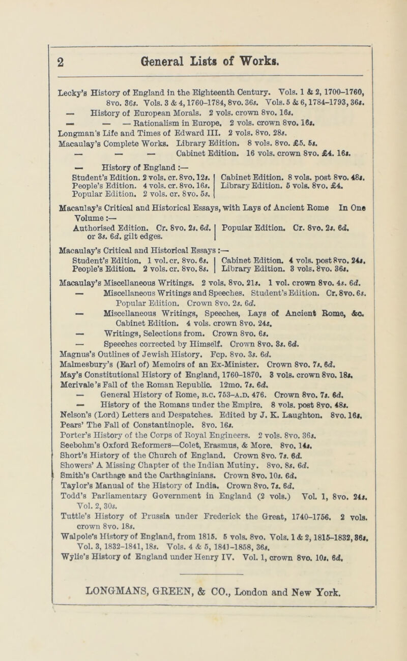 Lecky’B History of England in the Eighteenth Century. Vols. 1 & 2, 1700-1760, 8vo. 36s. Vols. 3 & 4,1760-1784,8vo. 36s. Vols. 5 & 6,1784-1793,36x. — History of European Morals. 2 vols. crown 8vo. 16i. — — — Rationalism in Europe. 2 vols. crown 8vo. 16j. Longman's Life and Times of Edward III. 2 vols. 8vo. 28x, Macaulay’s Complete Works. Library Edition. 8 vols, 8vo. £5. 6s. — — — Cabinet Edition. 16 vols. crown 8vo. £4. 16x. — History of England :— Student’s Edition. 2 vols. cr. 8vo. 12x. Cabinet Edition. 8 vols. post 8vo. 48i. People’s Edition. 4 vols. cr. 8vo. 16x. Library Edition. 5 vols. 8vo. £4. Popular Edition. 2 vols. cr. 8vo. 5s. Macaulay’s Critical and Historical Essays, with Lays of Ancient Rome In One j Volume:— Authorised Edition. Cr. 8vo. 2s. 6d. I Popular Edition. Cr. 8vo. 2s. 6d. or 3s. 6i. gilt edges. Macaulay’s Critical and Historical Essays:— Student’s Edition, lvol.cr.8vo.6x. | Cabinet Edition. 4 vols. postSvo. 24j. People’s Edition. 2 vols. cr. 8vo. 8x. ] Library Edition. 3 vols. 8vo. 36x. Macaulay’s Miscellaneous Writings. 2 vols. 8vo. 21x. 1 vol. crown 8vo. 4s. 6d. — Miscellaneous Writings and Speeches. Student’s Edition. Cr. 8vo. 6x. Popular Edition. Crown 8vo. 2s. 6d. — Miscellaneous Writings, Speeches, Lays of Ancient Romo, &c. Cabinet Edition. 4 vols. crown 8vo. 24s. — Writings, Selections from. Crown 8vo. 6*. — Speeches corrected by Himself. Crown 8vo. 3s. 6d. Magnus’s Outlines of Jewish History. Fcp. 8vo. 3x. 6d. Malmesbury’s (Earl of) Memoirs of an Ex-Minister. Crown 8vo. 7s. 6d. May’s Constitutional History of England, 1760-1870. 3 vols. crown 8vo. 18i. Merivale’s Eall of the Roman Republic. 12mo. 7s. 6d. — General History of Rome, b.c. 753-a.d. 476. Crown 8vo. 7s. 6d. — History of the Romans under the Empire. 8 vols. post 8vo. 48x. Nelson’s (Lord) Letters and Despatches. Edited by J. K. Laughton. 8vo. 16i. Pears’ The Fall of Constantinople. 8vo. 16x. Porter’s History of the Corps of Royal Engineers. 2 vols. 8vo. 33s. Seebohm’s Oxford Reformers—Colefc, Erasmus, & More. 8vo. 14i. Short’s History of the Church of England. Crown 8vo. 7s. 6d. Showers’ A Missing Chapter of the Indian Mutiny. 8vo. 8*. 6d. Smith’s Carthage and the Carthaginians. Crown 8vo. 10x. 6d. Taylor’s Manual of the History of India. Crown 8vo. 7s. 6d. Todd’s Parliamentary Government in England (2 vols.) Vol 1, 8vo. 24s. Vol. 2, 30x. Tuttle’s History of Prussia under Frederick the Great, 1740-1756. 2 vols. crown 8vo. 18x. Walpole’s History of England, from 1815. 6 vols. 8vo. Vols. 1 & 2,1815-1832,86i, Vol. 3, 1832-1841,18x. Vols. 4 & 5, 1841-1858, 36s. Wylie’s History of England under Henry IV. Vol. 1, crown 8vo. 10x. 6d.