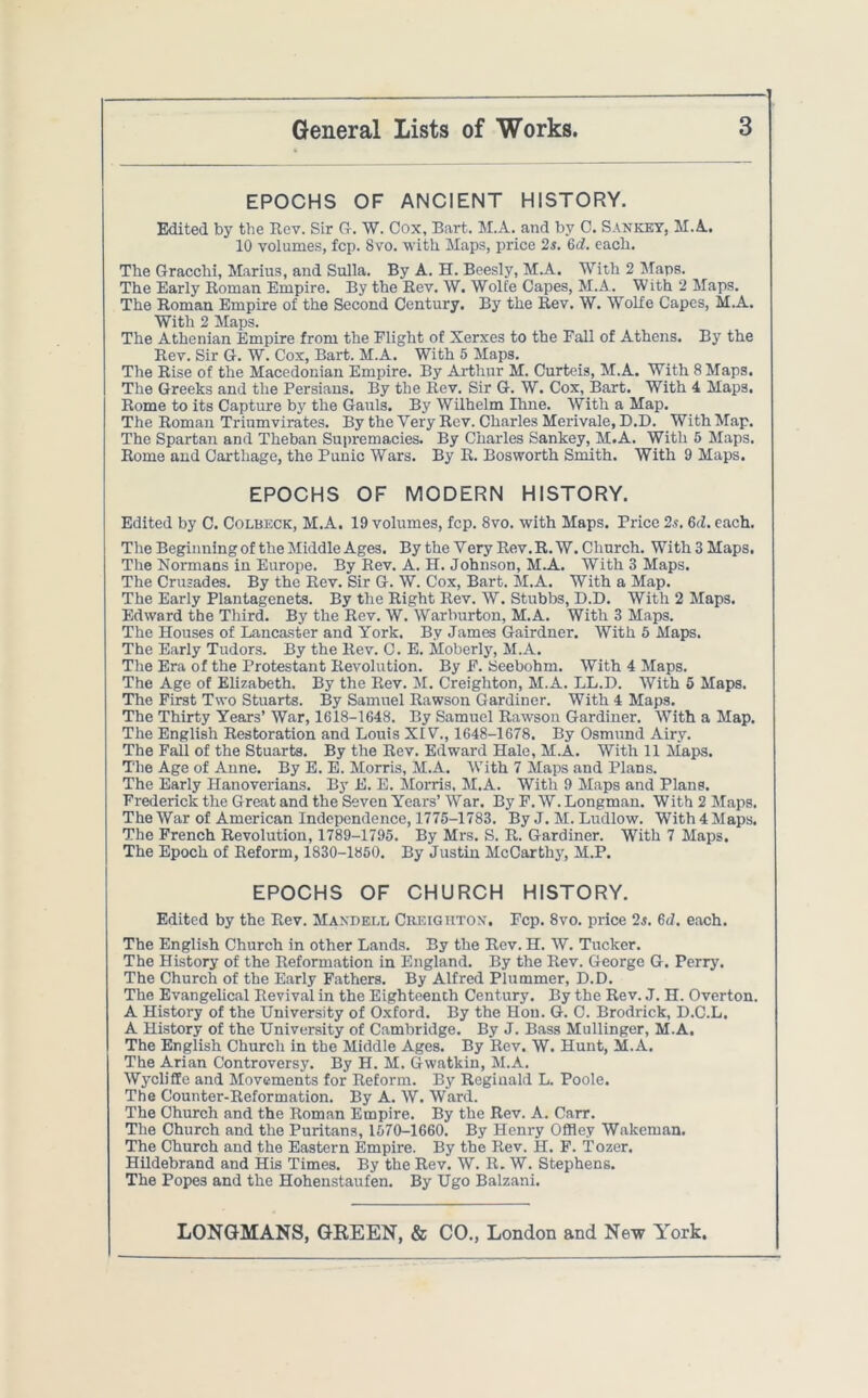 EPOCHS OF ANCIENT HISTORY. Edited by the Rev. Sir G. W. Cox, Bart. M.A. and by C. Sankey, M.A. 10 volumes, fcp. 8vo. with Maps, price 2s. 6d. each. The Gracchi, Marius, and Sulla. By A. H. Beesly, M.A. With 2 Maps. The Early Roman Empire. By the Rev. W. Wolfe Capes, M.A. With 2 Maps. The Roman Empire of the Second Century. By the Rev. W. Wolfe Capes, M.A. With 2 Maps. The Athenian Empire from the Flight of Xerxes to the Fall of Athens. By the Rev. Sir G. W. Cox, Bart. M.A. With 5 Maps. The Rise of the Macedonian Empire. By Arthur M. Curteis, M.A. With 8 Maps. The Greeks and the Persians. By the Rev. Sir G. W. Cox, Bart. With 4 Maps, Rome to its Capture by the Gauls. By Wilhelm Ihne. With a Map. The Roman Triumvirates. By the Very Rev. Charles Merivale, D.D. With Map. The Spartan and Theban Supremacies. By Charles Sankey, M.A. With 5 Maps. Rome and Carthage, the Punic Wars. By R. Bosworth Smith. With 9 Maps. EPOCHS OF MODERN HISTORY. Edited by C. Colbeck, M.A. 19 volumes, fcp. 8vo. with Maps. Price 2.s. 6d. each. The Beginning of the Middle Ages. By the Very Rev.R. W. Church. With 3 Maps. The Normans in Europe. By Rev. A. H. Johnson, M.A. With 3 Maps. The Crusades. By the Rev. Sir G. W. Cox, Bart. M.A. With a Map. The Early Plantagenets. By the Right Rev. W. Stubbs, D.D. With 2 Maps. Edward the Third. By the Rev. W. Warburton, M.A. With 3 Maps. The Houses of Lancaster and York. By James Gairdner. With 5 Maps. The Early Tudors. By the Rev. C. E. Moberly, M.A. The Era of the Protestant Revolution. By F. Seebohm. With 4 Maps. The Age of Elizabeth. By the Rev. M. Creighton, M.A. LL.D. With 5 Maps. The First Two Stuarts. By Samuel Rawson Gardiner. With 4 Maps. The Thirty Years’ War, 1618-1648. By Samuel Rawson Gardiner. With a Map. The English Restoration and Louis XIV., 1648-1678. By Osmund Airy. The Fall of the Stuarts. By the Rev. Edward Hale, M.A. With 11 Maps. The Age of Anne. By E. E. Morris, M.A. With 7 Maps and Plans. The Early Hanoverians. By E. E. Morris, M.A. With 9 Maps and Plans. Frederick the Great and the Seven Years’War. By F.W. Longman. With2 Maps. The War of American Independence, 1775-1783. By J. M. Ludlow. With 4 Maps. The French Revolution, 1789-1795. By Mrs. S. R. Gardiner. With 7 Maps. The Epoch of Reform, 1830-1850. By Justin McCarthy, M.P. EPOCHS OF CHURCH HISTORY. Edited by the Rev. Maxdeel Creighton. Fcp. 8vo. price 2s. 6d. each. The English Church in other Lands. By the Rev. H. W. Tucker. The History of the Reformation in England. By the Rev. George G. Perry. The Church of the Early Fathers. By Alfred Plummer, D.D. The Evangelical Revival in the Eighteenth Century. By the Rev. J. H. Overton. A History of the University of Oxford. By the Hou. G. C. Brodrick, D.C.L. A History of the University of Cambridge. By J. Bass Mullinger, M.A. The English Church in the Middle Ages. By Rev. W. Hunt, M.A. The Arian Controversy. By H. M. Gwatkin, M.A. Wyclifle and Movements for Reform. By Regiuald L. Poole. The Counter-Reformation. By A. W. Ward. The Church and the Roman Empire. By the Rev. A. Carr. The Church and the Puritans, 1570-1660. By Henry Offley Wakeman. The Church and the Eastern Empire. By the Rev. H. F. Tozer. Hildebrand and His Times. By the Rev. W. R. W. Stephens. The Popes and the Hohenstaufen. By Ugo Balzani.