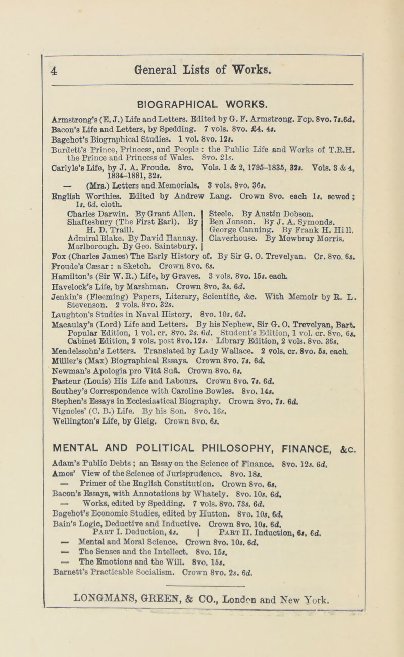 BIOGRAPHICAL WORKS. Armstrong’s (E. J.) Life and Letters. Edited by G. P. Armstrong. Fcp. 8vo. 7*.6<i. Bacon’s Life and Letters, by Spedding. 7 vols. 8vo. £4. 4*. Bagehot’s Biographical Studies. 1 vol. 8vo. 12*. Burdett’s Prince, Princess, and People : the Public Life and Works of T.R.H, the Prince and Princess of Wales. 8vo. 21s. Carlyle’s Life, by J. A. Froude. 8vo. Yols. 1 & 2,1795-1835, 32<. Vols. 3 & 4, 1834-1881, 32*. — (Mrs.) Letters and Memorials. 3 vols. 8vo. 36*. English Worthies. Edited by Andrew Lang. Crown 8vo. each 1*. sewed; 1*. 6d. cloth. Charles Darwin. By Grant Allen. Shaftesbury (The First Earl). By H. D. Traill. Admiral Blake. By David Hannay. Marlborough. By Geo. Saintsbury. Fox (Charles James) The Early History of. By Sir G. 0. Trevelyan. Cr. 8vo. 6*. Froude’s Caesar : a Sketch. Crown 8vo. 6*. Hamilton’s (Sir W. R.) Life, by Graves. 3 vols. 8vo. 15*. each. Havelock’s Life, by Marshman. Crown 8vo. 3*. 6d. Jenkin’s (Fleeming) Papers, Literary, Scientific, &c. With Memoir by R. L. Stevenson. 2 vols. 8vo. 32s. Laughton’s Studies in Naval History. 8vo. 10*. 6d. Macaulay’s (Lord) Life and Letters. By his Nephew, Sir G. 0. Trevelyan, Bart. Popular Edition, 1 vol. cr. 8vo. 2s. 6d. Student’s Edition, 1 vol. cr. 8vo. 6*. Cabinet Edition, 2 vols. post 8vo. 12*. Libraiy Edition, 2 vols. 8vo. 36*. Mendelssohn’s Letters. Translated by Lady Wallace. 2 vols. cr. 8vo. 5j. each. Miiller’s (Max) Biographical Essays. Crown 8vo. 7*. 6d. Newman’s Apologia pro Vita Sufi. Crown 8vo. 6*. Pasteur (Louis) His Life and Labours. Crown 8vo. 7*. 6d. Southey’s Correspondence with Caroline Bowles. 8vo. 14s. Stephen’s Essays in Ecclesiastical Biography. Crown 8vo. 7*. 6d. Yignoles’ (C. B.) Life. By his Son. 8vo. 16s. Wellington’s Life, by Gleig. Crown 8vo. 6*. MENTAL AND POLITICAL PHILOSOPHY, FINANCE, &.c. Adam’s Public Debts; an Essay on the Science of Finance. 8vo. 12*. 6d, Amos’ View of the Science of Jurisprudence. 8vo. 18*. — Primer of the English Constitution. Crown 8vo. 6*. Bacon’s Essays, with Annotations by Whately. 8vo. 10*. 6d. — Works, edited by Spedding. 7 vols. 8vo. 73s. 6d. Bagehot’s Economic Studies, edited by Hutton. 8vo. 10*. 6d. Bain’s Logic, Deductive and Inductive. Crown 8vo. 10*. 6d. Part I. Deduction, 4*. | Part II. Induction, 6*. 6d. — Mental and Moral Science. Crown 8vo. 10*. 6d. — The Senses and the Intellect. 8vo. 15*. — The Emotions and the Will. 8vo. 15*. Barnett’s Practicable Socialism. Crown 8vo. 2s. 6d. LONGMANS, GREEN, & CO., London and New Turk. Steele. By Austin Dobson. Ben Jonson. By J. A. Symonds. George Canning. By Frank H. Hi 11. Claverhouse. By Mowbray Morris.