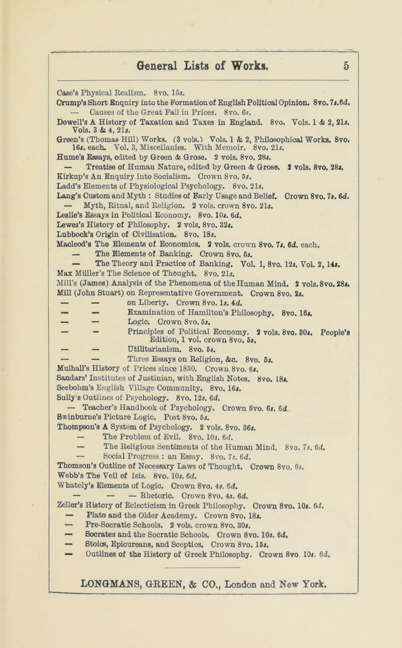 Case’s Physical Realism. 8vo. 15s. Crump’s Short Enquiry into the Formation of English Political Opinion. 8yo. 7.1.61, — Causes of the Great Fall in Prices. 8vo. 6s. Dowell’s A History of Taxation and Taxes in England. 8vo. Yols. 1 & 2, 21s. Vols. 3 & 4, 21s. Green’s (Thomas Hill) Works. (3 vols.) Vols. 1 & 2, Philosophical Works. 8vo. 16s. each. Yol. 3, Miscellanies. With Memoir. 8vo. 21s. Hume’s Essays, edited by Green & Grose. 2 vols. 8vo. 28s. — Treatise of Human Nature, edited by Green & Grose. 2 vols. 8vo. 281. Kirkup’s An Enquiry into Socialism. Crown 8vo. 5s. Ladd’s Elements of Physiological Psychology. 8vo. 21s. Lang’s Custom and Myth : Studies of Early Usage and Belief. Crown 8vo. 7s. 6d. — Myth, Ritual, and Religion. 2 vols. crown 8vo. 21s. Leslie’s Essays in Political Economy. 8vo. 10s. 6d. Lewes’s History of Philosophy. 2 vols. 8vo. 32s. Lubbock’s Origin of Civilisation. 8vo. 18s. Macleod’s The Elements of Economics. 2 vols. crown 8vo. 7s. 6d. each. — The Elements of Banking. Crown 8vo. 5s. — The Theory and Practice of Banking. Vol. 1, 8vo. 12s. Vol. 2,14s. Max Muller’s The Science of Thought. 8vo. 21s. Mill’s (James) Analysis of the Phenomena of the Human Mind. 2 vols.8vo. 28s. Mill (John Stuart) on Representative Government. Crown 8vo. 2s. — — on Liberty. Crown 8vo. Is. id. — — Examination of Hamilton’s Philosophy. 8vo. 16s. — — Logic. Crown 8vo. 5s. — — Principles of Political Economy. 2 vols. 8vo. 30s. People’s Edition, 1 vol. crown 8vo. 5s. — — Utilitarianism. 8vo. 6s. — — Three Essays on Religion, &c. 8vo. 6s. Mulhall’s History of Prices since 1850. Crown 8vo. 6s. Sandars’ Institutes of Justinian, with English Notes. 8vo. 18s. Seebohm’s English Village Community. 8vo. 16s. Sully s Outlines of Psychology. 8vo. 12s. 6d. — Teacher’s Handbook of Psychology. Crown 8vo. 6s. 6d. Swinburne’s Picture Logic. Post 8vo. 5s. Thompson’s A System of Psychology. 2 vols. 8vo. 36s. — The Problem of Evil. 8vo. 10s. 6d. — The Religious Sentiments of the Human Mind. 8vo. 7s. 6d. — Social Progress : an Essay. 8vo. 7s. 6d. Thomson’s Outline of Necessary Laws of Thought. Crown 8vo. 6s. Webb’s The Veil of Isis. 8vo. 10s. 6d. Whately’s Elements of Logic. Crown 8vo. 4s. 6<f. — — — Rhetoric. Crown 8vo. 4s. 6d. Zeller’s History of Eclecticism in Greek Philosophy. Crown 8vo. 10s. 6d. — Plato and the Older Academy. Crown 8vo. 18s. — Pre-Socratic Schools. 2 vols. crown 8vo. 30s. — Socrates and the Socratic Schools. Crown 8vo. 10s. 6d. — Stoics, Epicureans, and Sceptics. Crown 8vo. 15s. — Outlines of the History of Greek Philosophy. Crown 8vo. 10s. 6d.