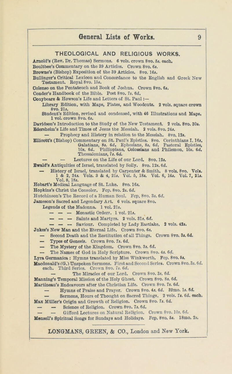 THEOLOGICAL AND RELIGIOUS WORKS. Arnold’s (Rev. Dr. Thomas) Sermons. 6 vols. crown 8vo. 5s. each. Boultbee’s Commentary on the 39 Articles. Crown 8vo. 6s. Browne’s (Bishop) Exposition of the 39 Articles. 8vo. 16s. Bullinger’s Critical Lexicon and Concordance to the English and Greek New Testament. Royal 8vo. 15s. Colenso on the Pentateuch and Book of Joshua. Crown 8vo. 6s. Conder’s Handbook of the Bible. Post 8vo. 7s. 8d. Conybeare & Howson’s Life and Letters of St. Paul:— Library Edition, with Maps, Plates, and Woodcuts. 2 vols. square crown 8vo. 21s. Student’s Edition, revised and condensed, with 46 Illustrations and Maps, 1 vol. crown 8vo. 6s. Davidson’s Introduction to the Study of the New Testament. 2 vols. 8vo. 30i. Edersheim’s Life and Times of Jesus the Messiah. 2 vols. 8vo. 24s. — Prophecy and History in relation to the Messiah. 8vo. 12s. Eliicott’s (Bishop) Commentary on St. Paul’s Epistles. 8vo. Corinthians 1.16s. Galatians, 8s. 6d. Ephesians, 8s. 6d. Pastoral Epistles, 10s. 6d. Philippians, Colossians and Philemon, 10s. 6d. Thessalonians, 7s. 6d. — — Lectures on the Life of our Lord. 8vo. 12s. Ewald’s Antiquities of Israel, translated by Solly. 8vo. 12s. 6d. — History of Israel, translated by Carpenter & Smith. 8 vols. 8vo. Voli. 1 & 2, 24s. Yols. 3 & 4, 21s. Vol. 5, 18s. Yol. 6, 16s. Vol. 7, 21s. Vol. 8, 18s. Hobart’s Medical Language of St. Luke. 8vo. 16s. Hopkins’s Christ the Consoler. Ecp. 8vo. 2s. 6d. Hutchinson’s The Record of a Human Soul. Pep. 8vo. 3s. 6d. Jameson’s Sacred and Legendary Art. 6 vols. square 8vo. Legends of the Madonna. 1 vol. 21s. — — — Monastic Orders. 1 vol. 21s. % — — — Saints and Martyrs. 2 vols. 31s. 6d. — — — Saviour. Completed by Lady Eastlake. 2 vols. 42s. Jukes’s New Man and the Eternal Life. Crown 8vo. 6s. — Second Death and the Restitution of all Things. Crown 8vo. 3s. 6d. — Types of Genesis. Crown 8vo. 7s. 6d. — The Mystery of the Kingdom. Crown 8vo. 3s. 6d. — The Names of God in Holy Scripture. Crown 8vo. 4s. 6d. Lyra Germanica : Hymns translated by Miss Winkworth. Pep. 8vo. 6s. Macdonald’s (G.l Unspoken Sermons. First and Second Series. Crown 8vo. 3s. 6d. each. Third Series. Crown 8vo. 7s. 6d. — The Miracles of our Lord. Crown 8vo. 3s. 6d. Manning’s Temporal Mission of the Holy Ghost. Crown 8vo. 8s. 6d. Martineau’s Endeavours after the Christian Life. Crown 8vo. 7s. 6d. — Hymns of Praise and Prayer. Crown 8vo. 4s. 6d. 32mo. Is. 6d. — Sermons, Hours of Thought on Sacred Things. 2 vols. 7s. 6d. each, Max Mliller’s Origin and Growth of Religion. Crown 8vo. 7s. 6d. — — Science of Religion. Crown 8vo. 7s. 6<2. — — Gifford Lectures on Natural Religion. Crown 8vo. 10s. 6d. Monsell’s Spiritual Songs for Sundays and Holidays. Fcp. 8vo. 6s. 18mo. 2s.