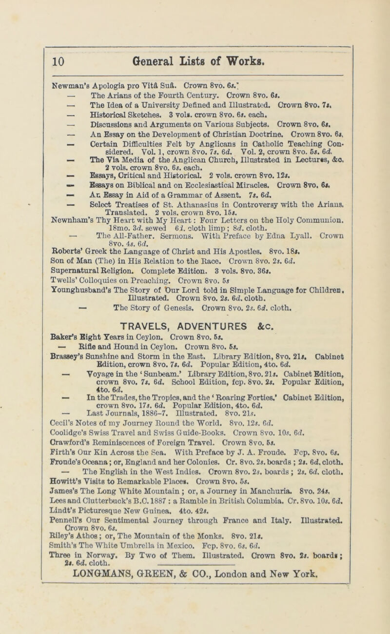 Newman’s Apologia pro Vita Sufi. Crown 8vo. 6*.* — The Arians of the Fourth Century. Crown 8vo. 6*. — The Idea of a University Defined and Illustrated. Crown 8vo. 7*. — Historical Sketches. 3 vol*. crown 8vo. 6*. each. — Discussions and Arguments on Various Subjects. Crown 8vo. 6*. — An Essay on the Development of Christian Doctrine. Crown 8vo. 6*, — Certain Difficulties Felt by Anglicans in Catholic Teaching Con- sidered. Vol. 1, crown 8vo. 7s. Gd. Vol. 2, crown 8vo. 5s. 6d, — The Via Media of the Anglican Church, Illustrated in Lectures, &o. 2 vols. crown 8vo. 6$. each. — Essays, Critical and Historical 2 vols. crown 8vo. 12*. — Essays on Biblical and on Ecclesiastical Miracles. Crown 8vo. 6*. — An Essay in Aid of a Grammar of Assent. 7s. 6d. — Select Treatises of St. Athanasius in Controversy with the Arians. Translated. 2 vols. crown 8vo. 15*. Newnham’s Thy Heart with My Heart: Four Letters on the Holy Communion. 18mo. 3d. sewed 6i. cloth limp ; 8d. cloth. — The All-Father. Sermons. With Preface by Edna Lyall. Crown 8vo. 4*. 6d. Roberts’ Greek the Language of Christ and His Apostles. 8vo. 18*. Son of Man (The) in His Relation to the Race. Crown 8vo. 2*. 6d. Supernatural Religion. Complete Edition. 3 vols. 8vo. 36*. Twells’ Colloquies on Preaching. Crown 8vo. 5* Younghusband’s The Story of Our Lord told in Simple Language for Children, Hlustrated. Crown 8vo. 2*. 6d. cloth. — The Story of Genesis. Crown 8vo. 2*. 6i. cloth. TRAVELS, ADVENTURES &C. Baker’s Eight Years in Ceylon. Crown 8vo. 5*. — Rifle and Hound in Ceylon. Crown 8vo. 5*. Brassey’s Sunshine and Storm in the East. Library Edition, 8vo. 21*. Cabinet Edition, crown 8vo. 7*. Gd. Popular Edition, 4to. 6d. — Voyage in the ‘ Sunbeam.’ Library Edition, 8vo. 21*. Cabinet Edition, crown 8vo. 7*. Gd. School Edition, fcp. 8vo. 2*. Popular Edition, 4to. 6 d. — In the Trades, the Tropics, and the ‘ Roaring Forties.’ Cabinet Edition, crown 8vo. 17*. fid. Popular Edition, 4to. Gd. — Last Journals, 1886-7. Illustrated. 8vo. 21*. Cecil’s Notes of my Journey Round the World. 8vo. 12*. Gd. Coolidge’s Swiss Travel and Swiss Guide-Books. Crown 8vo. 10*. Gd. Crawford’s Reminiscences of Foreign Travel. Crown 8vo. 6*. Firth’s Our Kin Across the Sea. With Preface by J. A. Froude. Fcp. 8vo. 6*. Fronde’s Oceana; or, England and her Colonies. Cr. 8vo. 2s. boards ; 2*. Gd. cloth. — The English in the West Indies. Crown 8vo. 2*. boards ; 2*. Gd. cloth. Howitt’9 Visits to Remarkable Place*. Crown 8vo. 5s. James’s The Long White Mountain ; or, a Journey in Manchuria. 8vo. 24*. Lees and Clutterbuck’s B.C. 1887 : a Ramble in British Columbia. Cr. 8vo. 10*. 6d. Lindt’s Picturesque New Guinea. 4to. 42*. Pennell’s Our Sentimental Journey through France and Italy. Illustrated. Crown 8vo. 6*. Riley’s Athos; or, The Mountain of the Monks. 8vo. 21*. Smith’s The White Umbrella in Mexico. Fcp. 8vo. 6*. 6d. Three in Norway. By Two of Them. Illustrated. Crown 8vo. 2*. board*; 2*. Gd. cloth.
