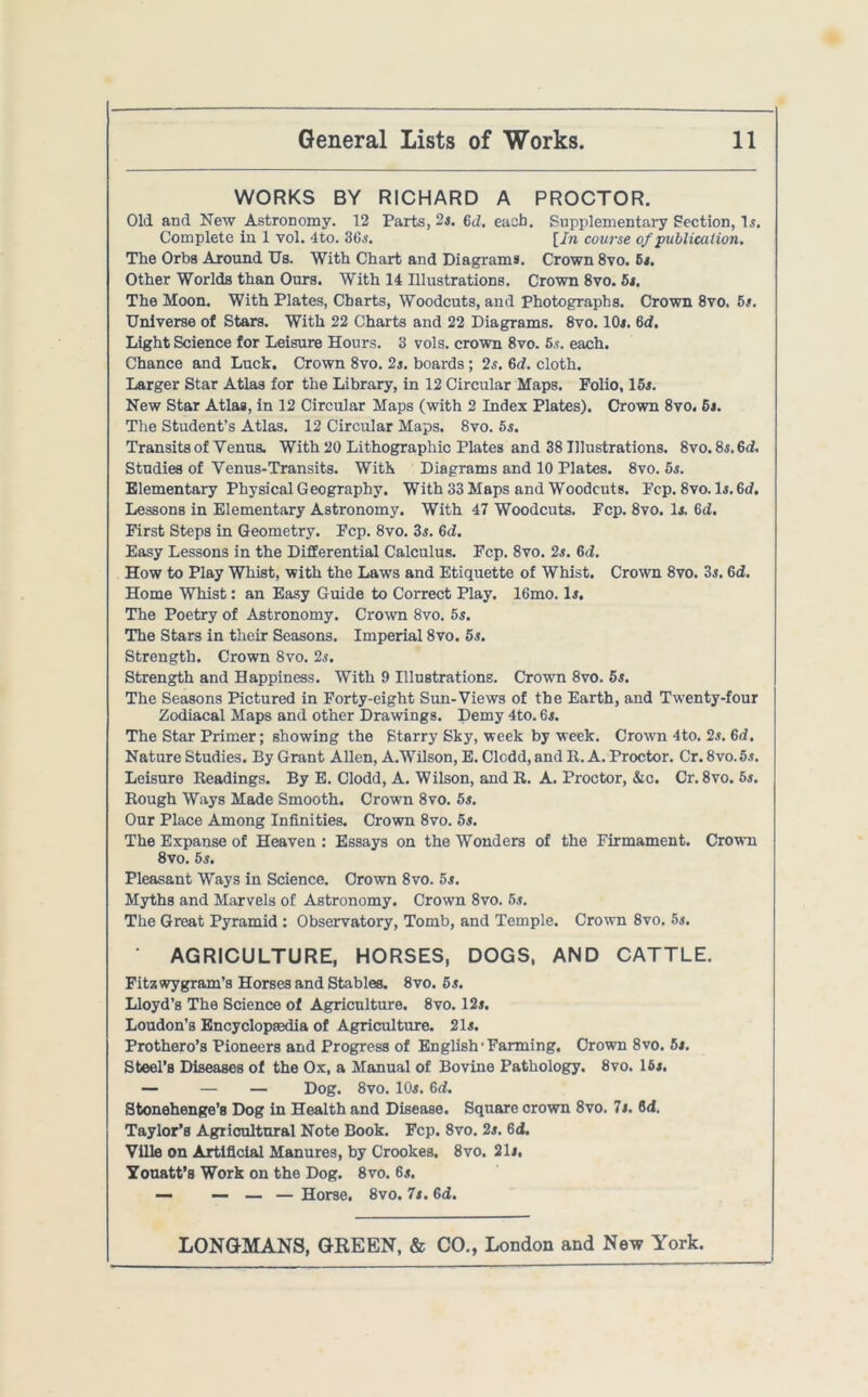 WORKS BY RICHARD A PROCTOR. Old and New Astronomy. 12 Parts, 2*. 6<1. each. Supplementary Section, Is. Complete in 1 vol. 4to. 36s. [In course of publication. The Orba Around Us. With Chart and Diagrams. Crown 8vo. 5*. Other Worlds than Ours. With 14 Illustrations. Crown 8vo. 5*. The Moon. With Plates, Charts, Woodcuts, and photographs. Crown 8vo. hi. Universe of Stars. With 22 Charts and 22 Diagrams. 8vo. 10*. 6d. Light Science for Leisure Hours. 3 vols. crown 8vo. 5*. each. Chance and Luck. Crown 8vo. 2s. boards ; 2s. 6d. cloth. Larger Star Atlas for the Library, in 12 Circular Maps. Folio, 15s. New Star Atlas, in 12 Circular Maps (with 2 Index Plates). Crown 8vo. 6*. The Student’s Atlas. 12 Circular Maps. 8vo. 5s. Transits of Venus. With 20 Lithographic Plates and 38 Illustrations. 8vo. 8*. 6d. Studies of Venus-Transits. With Diagrams and 10 Plates. 8vo. 5s. Elementary Physical Geography. With 33 Maps and Woodcuts. Fcp. 8vo. 1*. Gd. Lessons in Elementary Astronomy. With 47 Woodcuts. Fcp. 8vo. 1*. 6d. First Steps in Geometry. Fcp. 8vo. 3.s. 6d. Easy Lessons in the Differential Calculus. Fcp. 8vo. 2s. 6d. How to Play Whist, with the Laws and Etiquette of Whist. Crown 8vo. 3*. 6d. Home Whist: an Easy Guide to Correct Play. 16mo. In The Poetry of Astronomy. Crown 8vo. 5s. The Stars in their Seasons. Imperial 8vo. 5s. Strength. Crown 8vo. 2s. Strength and Happiness. With 9 Illustrations. Crown 8vo. 5s. The Seasons Pictured in Forty-eight Sun-Views of the Earth, and Twenty-four Zodiacal Maps and other Drawings. Demy 4to. 6n The Star Primer; showing the Starry Sky, week by week. Crown 4to. 2*. 6d. Nature Studies. By Grant Allen, A.Wilson, E. Clodd, and R. A. Proctor. Cr. 8vo. 5s. Leisure Readings. By E. Clodd, A. Wilson, and R. A. Proctor, &c. Cr. 8vo. 5s. Rough Ways Made Smooth. Crown 8vo. 5s. Our Place Among Infinities. Crown 8vo. 5s. The Expanse of Heaven : Essays on the Wonders of the Firmament. Crown 8vo. 5s. Pleasant Ways in Science. Crown 8vo. 5s. Myths and Marvels of Astronomy. Crown 8vo. 5s. The Great Pyramid : Observatory, Tomb, and Temple. Crown 8vo. 5s. AGRICULTURE, HORSES, DOGS, AND CATTLE. Fitzwygram’s Horses and Stablee. 8vo. 5s. Lloyd’s The Science of Agriculture. 8vo. 12*. Loudon’s Encyclopaedia of Agriculture. 21*. Prothero’s Pioneers and Progress of English'Fanning. Crown 8vo. 5s. Steel’s Diseases of the Ox, a Manual of Bovine Pathology. 8vo. 16*. — — — Dog. 8vo. 10*. 6d. Stonehenge’s Dog in Health and Disease. Square crown 8vo. It. 6d. Taylor’s Agricultural Note Book. Fcp. 8vo. 2*. 6d. Ville on Artificial Manures, by Crookes. 8vo. 21 j. Youatt’s Work on the Dog. 8vo. 6*. — — — — Horse. 8vo. 7*. 6i.