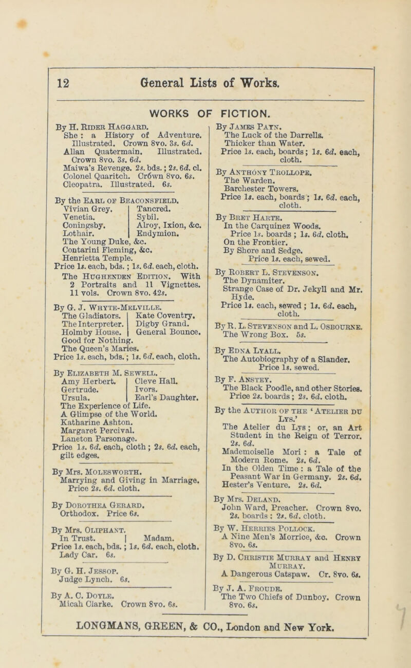 WORKS OF FICTION. By H. Rider Haggard. She: a History of Adventure. Illustrated. Crown 8vo. 3s. 6d. Allan Quatermain. Illustrated. Crown 8vo. 3s. 6d. Maiwa’s Revenge. 2s. bds.; 2s. 6d. cl. Colonel Quaritch. Cr6wn 8vo. 6s. Cleopatra. Illustrated. 6s. By the Earl op Bj Vivian Grey. Venetia. Coningsby. Lothair. The Young Duke Contarini Flemin Henrietta Tempi Price Is. each, bds. The Hughende 2 Portraits a 11 vols. Crow 5ACONSPIELD, Tancred. Sybil. Alroy, Ixion, &c. Endymion. , &c. g, &c. e. Is. 6i. each, cloth, v Edition. With nd 11 Vignettes, n 8vo. 42s. By G. J. Whyte-M The Gladiators. The Interpreter. Holmby House. Good for Nothin The Queen’s Man Price Is. each, bds. ELVILLE. Kate Coventry. Digby Grand. General Bounce. y, ies. Is. 6d. each, cloth. By Elizabeth M. £ Amy Herbert. Gertrude. Ursula. The Experience o A Glimpse of the Katharine Ashtoi Margaret Percivi Laneton Parson a j Price Is. 6d. each, gilt edges. EWELL. Cleve Hall. Ivors. Earl’s Daughter, f Life. World. i. il. ?e. cloth ; 2s. 6d. each, By Mrs. Moles worth. Marrying and Giving in Marriage. Price 2s. 6cl. cloth. By James Pays’. The Luck of the Darrells. Thicker than Water. Price Is. each, boards; Is. 6d. each, cloth. By Anthony Trollope. The Warden. Barchester Towers. Price Is. each, boards ; Is. 6d. each, cloth. By Bret Harte. In the Carquinez Woods. Price Is. boards ; Is. 6d. cloth. On the Frontier. By Shore and Sedge. Price Is. each, sewed. By Robert L. Stevenson. The Dynamiter. Strange Case of Dr. Jekyll and Mr. Hyde. Price Is. each, sewed ; Is. 6d. each, cloth. By R. L. Stevenson and L. Osbourne. The Wrong Box. 5s. By Edna Lyall. The Autobiography of a Slander. Price Is. sewed. By F. Anstey. The Black Poodle, and other Stories. Price 2s. boards; 2s. 6d. cloth. By the Author op the ‘ Atelier du Lys.’ The Atelier du Lys; or, an Art Student in the Reign of Terror. 2s. 6d. Mademoiselle Mori : a Tale of Modern Rome. 2s. 6d. In the Olden Time : a Tale of the Peasant War in Germany. 2s. 6d. Hester’s Venture. 2s. 6rt. By Dorothea Gerard. Orthodox. Price 6s. By Mrs. Deland. John Ward, Preacher. Crown 8vo. 2s. boards : 2s. 6d. cloth. By Mrs. Oliphant. In Trust. | Madam. Price Is. each, bds.; Is. 6d. each, cloth. Lady Car. 6s. By G. H. Jessop. Judge Lynch. 6s. By A. C. Doyle. Micah Clarke. Crown 8vo. 6s. By W. Herries Pollock. A Nine Men’s Morrice, &c. Crown 8vo. 6s. By D. Christie Murray and Henry Murray. A Dangerous Catspaw. Cr. 8vo. 6s. By J. A. Froude. The Two Chiefs of Dunboy. Crown 8vo. 6s.