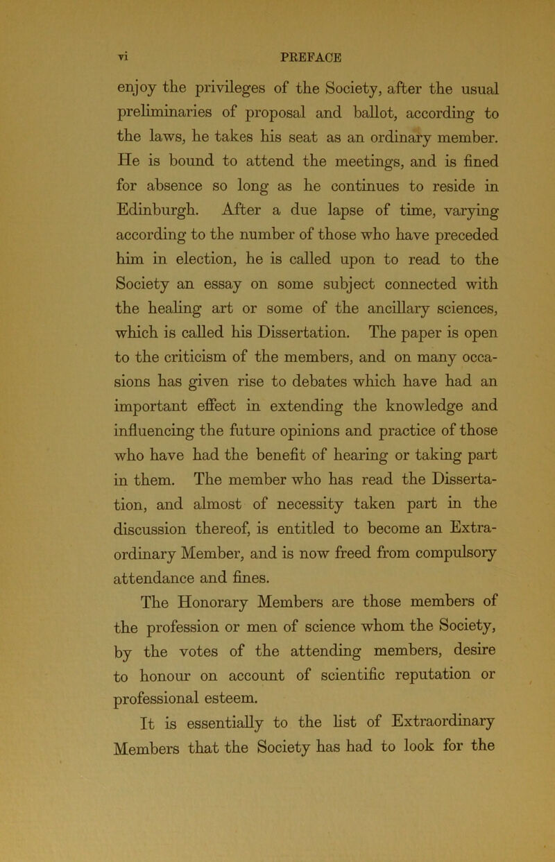 enjoy the privileges of the Society, after the usual preliminaries of proposal and ballot, according to the laws, he takes his seat as an ordinary member. He is bound to attend the meetings, and is fined for absence so long as he continues to reside in Edinburgh. After a due lapse of time, varying according to the number of those who have preceded him in election, he is called upon to read to the Society an essay on some subject connected with the heahng art or some of the ancillary sciences, which is called his Dissertation. The paper is open to the criticism of the members, and on many occa- sions has given rise to debates which have had an important effect in extending the knowledge and influencing the future opinions and practice of those who have had the benefit of hearing or taking part in them. The member who has read the Disserta- tion, and almost of necessity taken part in the discussion thereof, is entitled to become an Extra- ordinary Member, and is now freed from compulsory attendance and fines. The Honorary Members are those members of the profession or men of science whom the Society, by the votes of the attending members, desire to honour on account of scientific reputation or professional esteem. It is essentially to the fist of Extraordinary Members that the Society has had to look for the