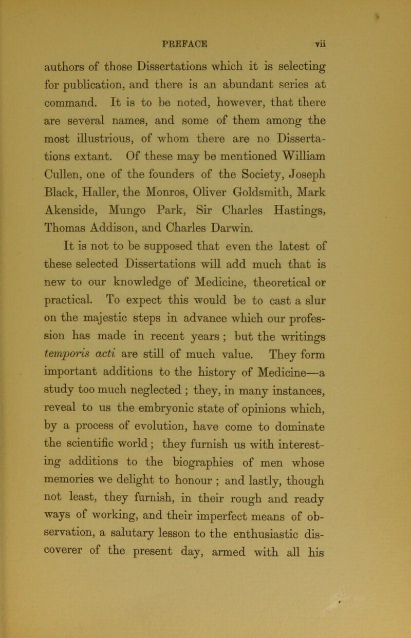 authors of those Dissertations which it is selecting for publication, and there is an abundant series at command. It is to be noted, however, that there are several names, and some of them among the most illustrious, of whom there are no Disserta- tions extant. Of these may be mentioned William Cullen, one of the founders of the Society, Joseph Black, Haller, the Monros, Oliver Goldsmith, Mark Akenside, Mungo Park, Sir Charles Hastings, Thomas Addison, and Charles Darwin. It is not to be supposed that even the latest of these selected Dissertations will add much that is new to our knowledge of Medicine, theoretical or practical. To expect this would be to cast a slur on the majestic steps in advance which our profes- sion has made in recent years ; but the writings temporis acti are still of much value. They form important additions to the history of Medicine—a study too much neglected ; they, in many instances, reveal to us the embryonic state of opinions which, by a process of evolution, have come to dominate the scientific world; they furnish us with interest- ing additions to the biographies of men whose memories we delight to honour ; and lastly, though not least, they furnish, in their rough and ready ways of working, and their imperfect means of ob- servation, a salutary lesson to the enthusiastic dis- coverer of the present day, armed with all his