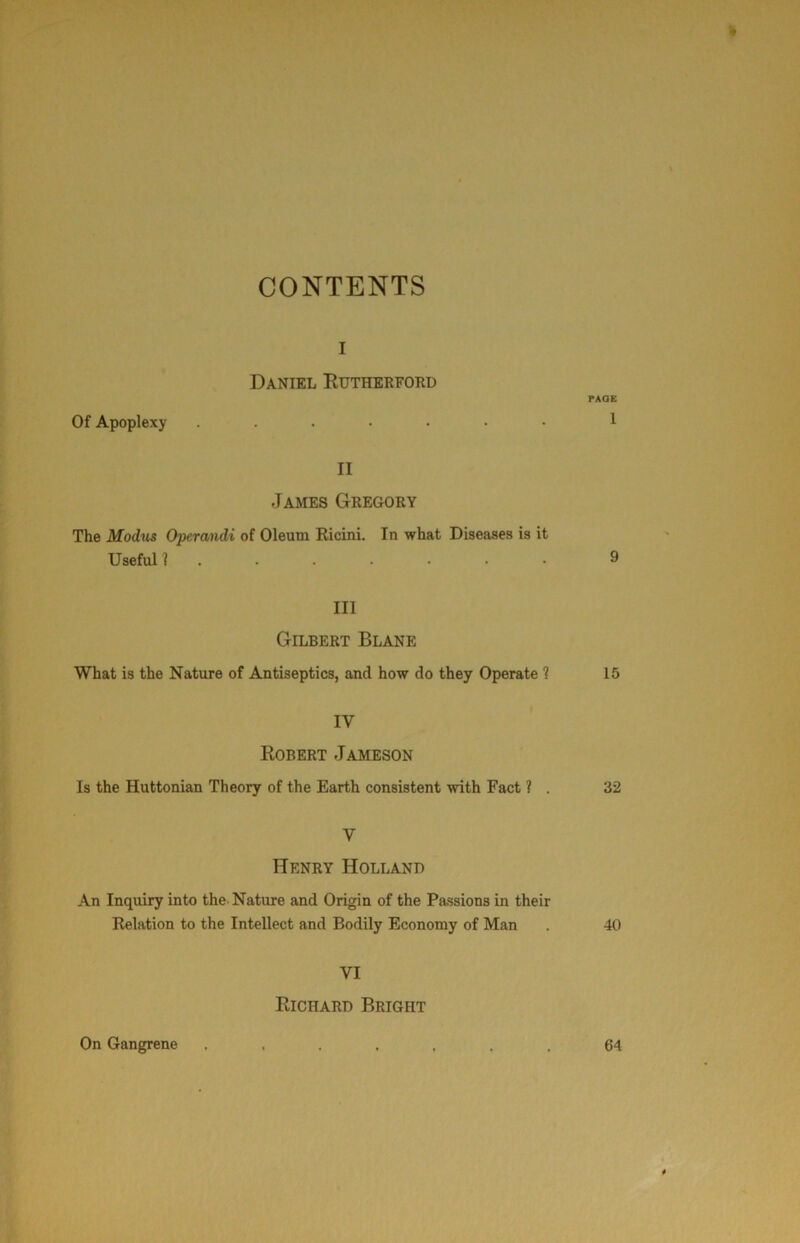 CONTENTS I Daniel Eutherford Of Apoplexy II James Gregory The Modus Operandi of Oleum Ricini. In what Diseases is it Useful 1 III Gilbert Blane What is the Nature of Antiseptics, and how do they Operate ? IV Robert Jameson Is the Huttonian Theory of the Earth consistent with Fact ? . V Henry Holland An Inquiry into the Nature and Origin of the Passions in their Relation to the Intellect and Bodily Economy of Man VI Richard Bright On Gangrene rAOE 1 9 15 32 40 64