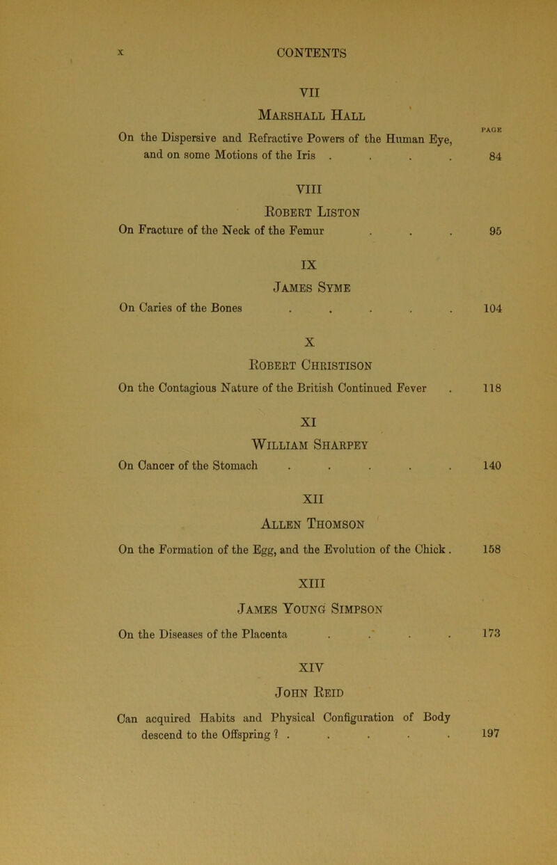 VII Maeshall Hall On the Dispersive and Refractive Powers of the Human Eye, and on some Motions of the Iris .... 84 VIII Egbert Liston On Fracture of the Neck of the Femur ... 95 IX James Syme On Caries of the Bones . . . . .104 X Egbert Christison On the Contagious Nature of the British Continued Fever . 118 XI William Sharpey On Cancer of the Stomach . . . . .140 XII Allen Thomson On the Formation of the Egg, and the Evolution of the Chick. 158 XIII James Young Simpson On the Diseases of the Placenta . .* . . 173 XIV John Eeid Can acquired Habits and Physical Configuration of Body descend to the Offspring 1 . . . . . 197