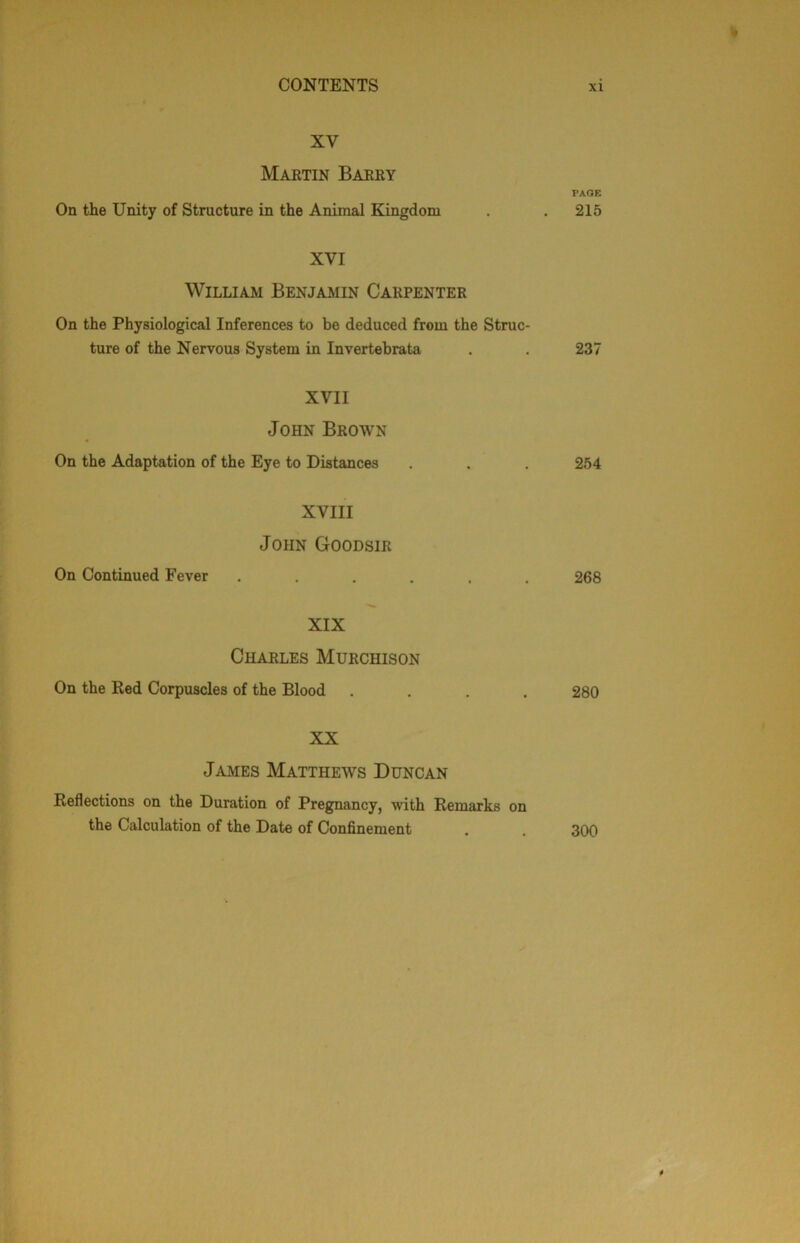 XV Martin Barry PAGE On the Unity of Structure in the Animal Kingdom . . 215 XVI William Benjamin Carpenter On the Physiological Inferences to be deduced from the Struc- ture of the Nervous System in Invertebrata . . 237 XVII John Brown On the Adaptation of the Eye to Distances . . 254 XVIII John Goodsir On Continued Fever ...... 268 XIX Charles Murchison On the Ked Corpuscles of the Blood .... 280 XX James Mattheavs Duncan Reflections on the Duration of Pregnancy, with Remarks on the Calculation of the Date of Confinement . . 300