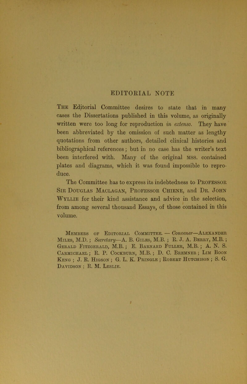 EDITORIAL NOTE The Editorial Committee desires to state that in many cases the Dissertations published in this volume, as originally written were too long for reproduction in exlenso. They have been abbreviated by the omission of such matter as lengthy quotations from other authors, detailed clinical histories and bibliographical references; but in no case has the liter’s text been interfered with. Many of the original mss. contained plates and diagrams, which it was found impossible to repro- duce. The Committee has to express its indebtedness to Professor Sir Douglas Maclagan, Professor Chiene, and Dr. John Wyllie for their kind assistance and advice in the selection, from among several thousand Essays, of those contained in this volume. Members op Editorial Committee. — Gonuener—Alexander Miles, M.D. ; Secretary—A. B. Giles, M.B. ; R. J. A. Berry, M.B. ; Gerald Fitzgerald, M.B.; E. Barnard Fuller, M.B.; A. N. S. Carmichael ; R. P. Cockburn, M.B. ; D. C. Bremner ; Lim Boon Keng ; J. R. Higson ; G. L. K. Pringle ; Robert Hutchison ; S. G.