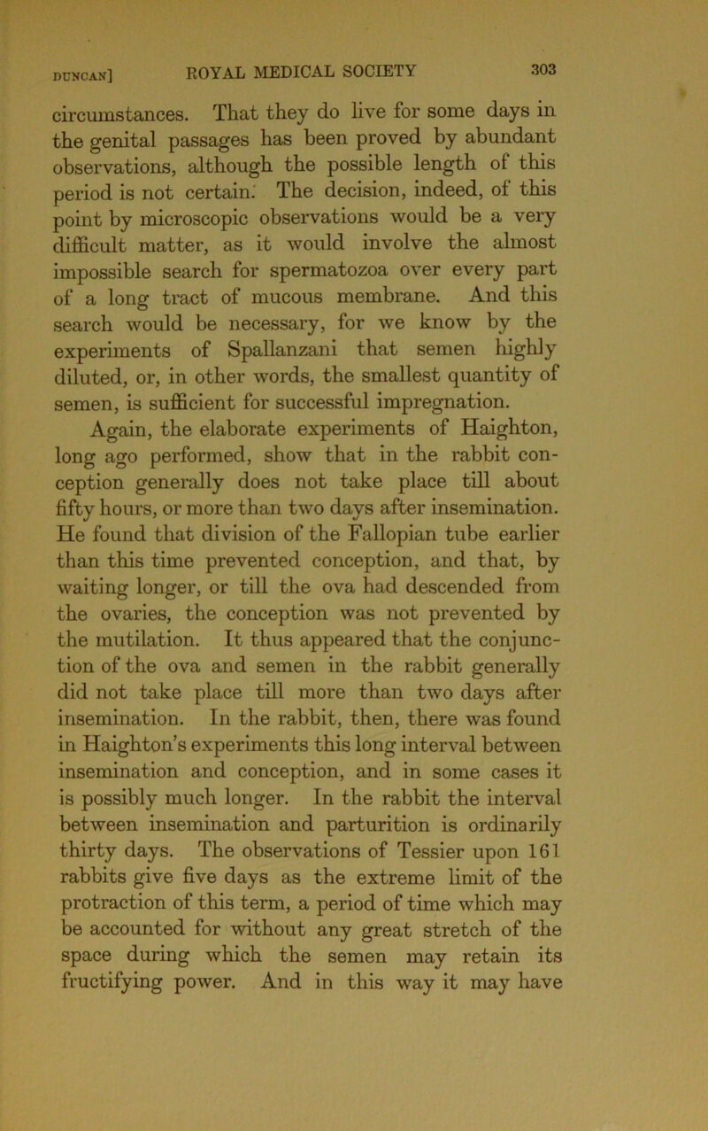 circumstances. That they do live for some days in the genital passages has been proved by abundant observations, although the possible length of this period is not certain. The decision, indeed, of this point by microscopic observations would be a very difficult matter, as it would involve the almost impossible search for spermatozoa over every part of a long tract of mucous membrane. And this search would be necessary, for we know by the experiments of Spallanzani that semen highly diluted, or, in other words, the smallest quantity of semen, is sufficient for successful impregnation. Again, the elaborate experiments of Haighton, long ago performed, show that in the rabbit con- ception generally does not take place till about fifty hours, or more than two days after insemination. He found that division of the Fallopian tube earlier than this time prevented conception, and that, by waiting longer, or till the ova had descended from the ovaries, the conception was not prevented by the mutilation. It thus appeared that the conjunc- tion of the ova and semen in the rabbit generally did not take place till more than two days after insemination. In the rabbit, then, there was found in Haighton’s experiments this long interval between insemination and conception, and in some cases it is possibly much longer. In the rabbit the interval between insemination and parturition is ordinarily thirty days. The observations of Tessier upon 161 rabbits give five days as the extreme Hmit of the protraction of this term, a period of time which may be accounted for without any great stretch of the space during which the semen may retain its fructifying power. And in this way it may have