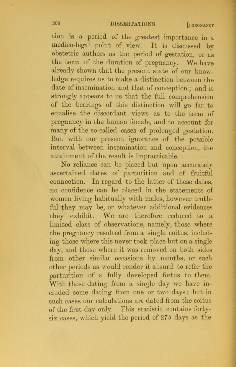 tion is a period of the greatest importance in a medico-legal point of view. It is discussed by obstetric authors as the period of gestation, or as the term of the duration of pregnancy. We have already shown that the present state of our know- ledge requires us to make a distinction between the date of insemination and that of conception ; and it strongly appears to us that the full comprehension of the bearings of this distinction will go far to equalise the discordant views as to the term of pregnancy in the human female, and to account for many of the so-called cases of prolonged gestation. But with our present ignorance of the possible interval between insemination and conception, the attainment of the result is impracticable. No reliance can be placed but upon accurately ascertained dates of parturition and of fruitful connection. In regard to the latter of these dates, no confidence can be placed in the statements of women living habitually with males, however truth- ful they may be, or whatever additional evidences they exhibit. We are therefore reduced to a limited class of observations, namely, those where the pregnancy resulted from a single coitus, includ- ing those where this never took place but on a single day, and those where it was removed on both sides from other similar occasions by months, or such other periods as would render it absurd to refer the parturition of a fully developed foetus to them. With those dating from a single day we have in- cluded some dating from one or two days; but in such cases our calculations are dated from the coitus of the first day only. This statistic contains forty- six cases, which yield the period of 275 days as the