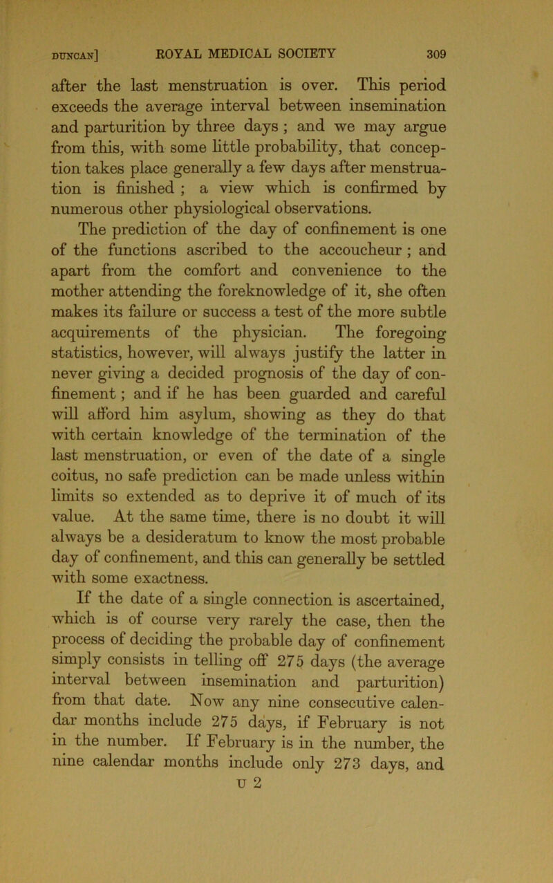 after the last menstruation is over. This period exceeds the average interval between insemination and parturition by three days ; and we may argue from this, with some little probability, that concep- tion takes place generally a few days after menstrua- tion is finished ; a view which is confirmed by numerous other physiological observations. The prediction of the day of confinement is one of the functions ascribed to the accoucheur ; and apart from the comfort and convenience to the mother attending the foreknowledge of it, she often makes its failure or success a test of the more subtle acquirements of the physician. The foregoing statistics, however, will always justify the latter in never giving a decided prognosis of the day of con- finement ; and if he has been guarded and careful will afibrd him asylum, showing as they do that with certain knowledge of the termination of the last menstruation, or even of the date of a single coitus, no safe prediction can be made unless within limits so extended as to deprive it of much of its value. At the same time, there is no doubt it will always be a desideratum to know the most probable day of confinement, and this can generally be settled with some exactness. If the date of a single connection is ascertained, which is of course very rarely the case, then the process of deciding the probable day of confinement simply consists in telling off 275 days (the average interval between insemination and parturition) from that date. Now any nine consecutive calen- dar months include 275 days, if February is not in the number. If February is in the number, the nine calendar months include only 273 days, and u 2